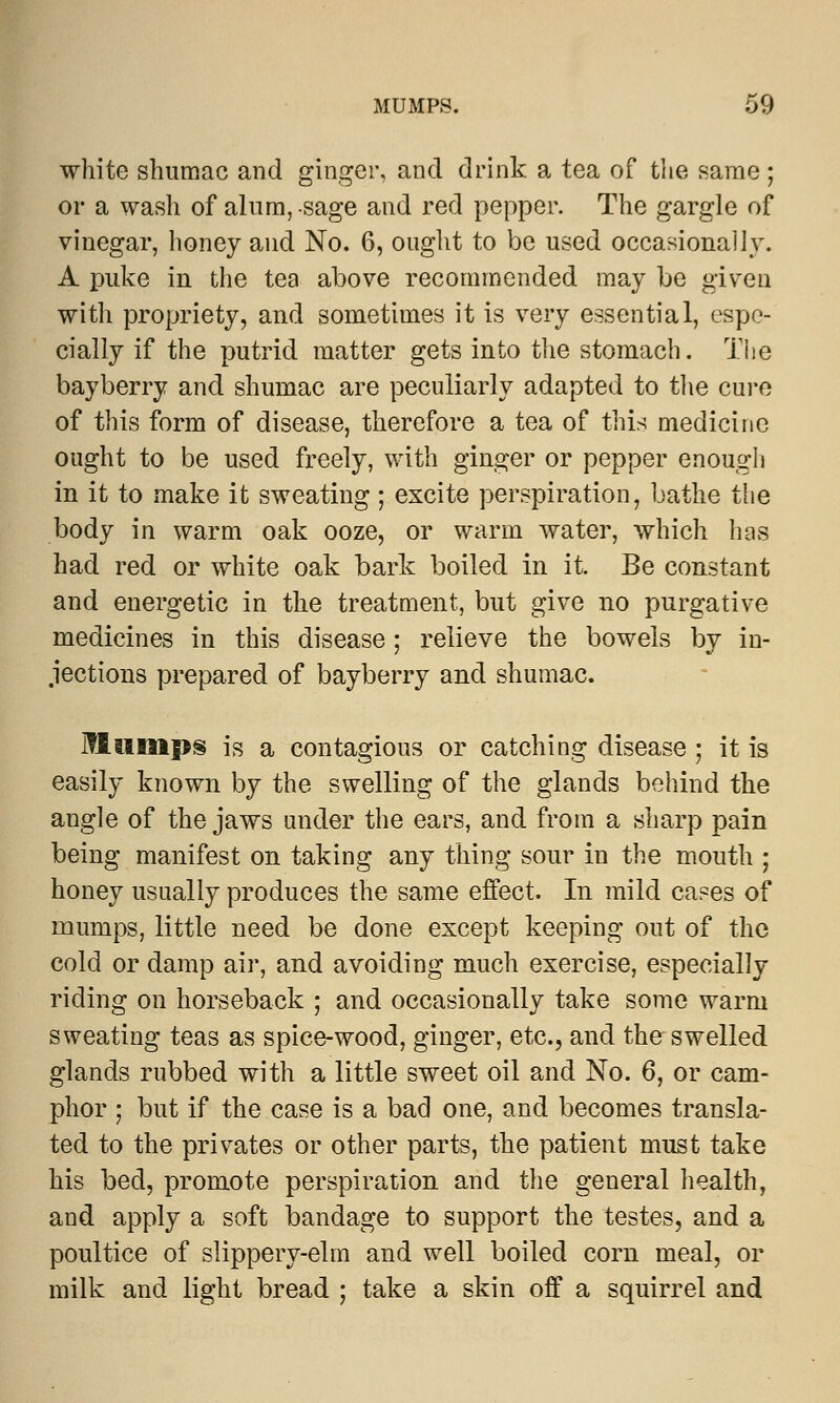 white shumac and ginger, and drink a tea of the same; or a wash of alum, sage and red pepper. The gargle of vinegar, honey and No. 6, ought to be used occasionally. A puke in the tea above recommended may be given with propriety, and sometimes it is very essential, espe- cially if the putrid matter gets into the stomach. The bayberry and shumac are peculiarly adapted to the cure of this form of disease, therefore a tea of this medicine ought to be used freely, with ginger or pepper enough in it to make it sweating; excite perspiration, bathe the body in warm oak ooze, or warm water, which has had red or white oak bark boiled in it. Be constant and energetic in the treatment, but give no purgative medicines in this disease ; relieve the bowels by in- jections prepared of bayberry and shumac. Miiisips is a contagious or catching disease ; it is easily known by the swelling of the glands behind the angle of the jaws under the ears, and from a sharp pain being manifest on taking any thing sour in the mouth ; honey usually produces the same effect. In mild cases of mumps, little need be done except keeping out of the cold or damp air, and avoiding much exercise, especially riding on horseback ; and occasionally take some warm sweating teas as spice-wood, ginger, etc., and the swelled glands rubbed with a little sweet oil and No. 6, or cam- phor ; but if the case is a bad one, and becomes transla- ted to the privates or other parts, the patient must take his bed, promote perspiration and the general health, and apply a soft bandage to support the testes, and a poultice of slippery-elm and well boiled corn meal, or milk and light bread ; take a skin off a squirrel and