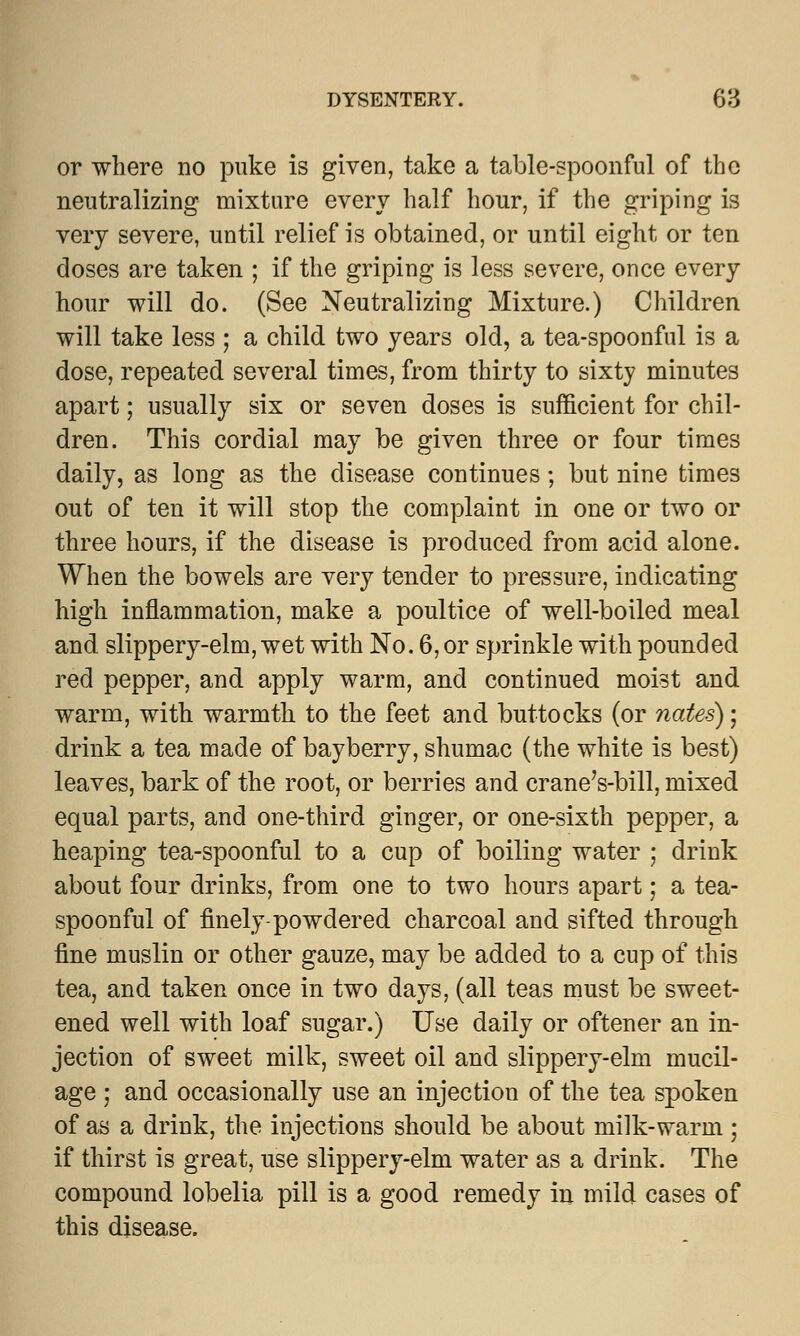 or where no puke is given, take a table-spoonful of the neutralizing mixture every half hour, if the griping is very severe, until relief is obtained, or until eight or ten doses are taken ; if the griping is less severe, once every hour will do. (See Neutralizing Mixture.) Children will take less ; a child two years old, a tea-spoonful is a dose, repeated several times, from thirty to sixty minutes apart; usually six or seven doses is sufficient for chil- dren. This cordial may be given three or four times daily, as long as the disease continues; but nine times out of ten it will stop the complaint in one or two or three hours, if the disease is produced from acid alone. When the bowels are very tender to pressure, indicating high inflammation, make a poultice of well-boiled meal and slippery-elm, wet with No. 6, or sprinkle with pounded red pepper, and apply warm, and continued moist and warm, with warmth to the feet and buttocks (or nates); drink a tea made of bayberry, shumac (the white is best) leaves, bark of the root, or berries and crane's-bill, mixed equal parts, and one-third ginger, or one-sixth pepper, a heaping tea-spoonful to a cup of boiling water ; drink about four drinks, from one to two hours apart; a tea- spoonful of finely-powdered charcoal and sifted through fine muslin or other gauze, may be added to a cup of this tea, and taken once in two days, (all teas must be sweet- ened well with loaf sugar.) Use daily or oftener an in- jection of sweet milk, sweet oil and slippery-elm mucil- age ; and occasionally use an injection of the tea spoken of as a drink, the injections should be about milk-warm ; if thirst is great, use slippery-elm water as a drink. The compound lobelia pill is a good remedy in mild cases of this disease.