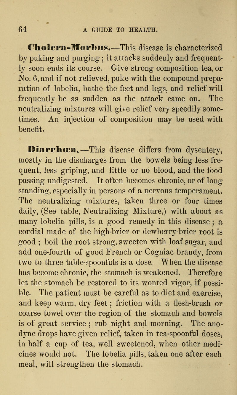 i'hoflera-Morbus.—This disease is characterized by puking and purging ; it attacks suddenly and frequent- ly soon ends its course. Give strong composition tea, or No. 6, and if not relieved, puke with the compound prepa- ration of lobelia, bathe the feet and legs, and relief will frequently be as sudden as the attack came on. The neutralizing mixtures will give relief very speedily some- times. An injection of composition may be used with benefit. Diarrhcea.—This disease differs from dysentery, mostly in the discharges from the bowels being less fre- quent, less griping, and little or no blood, and the food passing undigested. It often becomes chronic, or of long standing, especially in persons of a nervous temperament. The neutralizing mixtures, taken three or four times daily, (See table, Neutralizing Mixture,) with about as many lobelia pills, is a good remedy in this disease; a cordial made of the high-brier or dewberry-brier root is good ; boil the root strong, sweeten with loaf sugar, and add one-fourth of good French or Cogniac brandy, from two to three table-spoonfuls is a dose. When the disease has become chronic, the stomach is weakened. Therefore let the stomach be restored to its wonted vigor, if possi- ble. The patient must be careful as to diet and exercise, and keep warm, dry feet; friction with a flesh-brush or coarse towel over the region of the stomach and bowels is of great service ; rub night and morning. The ano- dyne drops have given relief, taken in tea-spoonful doses, in half a cup of tea, well sweetened, when other medi- cines would not. The lobelia pills, taken one after each meal, will strengthen the stomach.