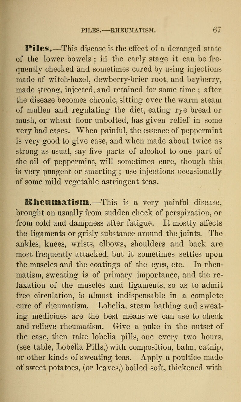 Piles.—This disease is the effect of a deranged state of the lower bowels ; in the early stage it can be fre- quently checked and sometimes cured by using injections made of witch-hazel, dewberry-brier root, and bayberry, made strong, injected, and retained for some time ; after the disease becomes chronic, sitting over the warm steam of mullen and regulating the diet, eating rye bread or mush, or wheat flour unbolted, has given relief in some very bad cases. When painful, the essence of peppermint is very good to give ease, and when made about twice as strong as usual, say five parts of alcohol to one part of the oil of peppermint, will sometimes cure, though this is very pungent or smarting ; use injections occasionally of some mild vegetable astringent teas. ISlieum&fism.—This is a very painful disease, brought on usually from sudden check of perspiration, or from cold and dampness after fatigue. It mostly affects the ligaments or grisly substance around the joints. The ankles, knees, wrists, elbows, shoulders and back are most frequently attacked, but it sometimes settles upon the muscles and the coatings of the eyes, etc. In rheu- matism, sweating is of primary importance, and the re- laxation of the muscles and ligaments, so as to admit free circulation, is almost indispensable in a complete cure of rheumatism. Lobelia, steam bathing and sweat- ing medicines are the best means we can use to check and relieve rheumatism. G-ive a puke in the outset of the case, then take lobelia pills, one every two hours, (see table, Lobelia Pills,) with composition, balm, catnip, or other kinds of sweating teas. Apply a poultice made of sweet potatoes, (or leaves,) boiled soft, thickened with