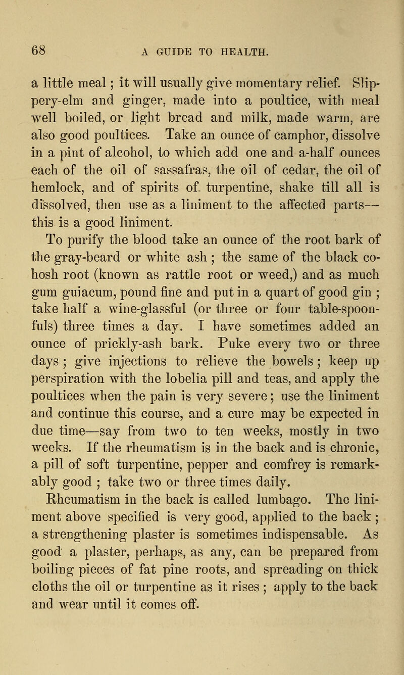 a little meal; it will usually give momentary relief. Slip- pery-elm and ginger, made into a poultice, with meal well boiled, or light bread and milk, made warm, are also good poultices. Take an ounce of camphor, dissolve in a pint of alcohol, to which add one and a-half ounces each of the oil of sassafras, the oil of cedar, the oil of hemlock, and of spirits of turpentine, shake till all is dissolved, then use as a liniment to the affected parts— this is a good liniment. To purify the blood take an ounce of the root bark of the gray-beard or white ash ; the same of the black co- hosh root (known as rattle root or weed,) and as much gum guiacum, pound fine and put in a quart of good gin ; take half a wine-glassful (or three or four table-spoon- fuls) three times a day. I have sometimes added an ounce of prickly-ash bark. Puke every two or three days ; give injections to relieve the bowels; keep up perspiration with the lobelia pill and teas, and apply the poultices when the pain is very severe; use the liniment and continue this course, and a cure may be expected in due time—say from two to ten weeks, mostly in two weeks. If the rheumatism is in the back and is chronic, a pill of soft turpentine, pepper and comfrey is remark- ably good ; take two or three times daily. Rheumatism in the back is called lumbago. The lini- ment above specified is very good, applied to the back ; a strengthening plaster is sometimes indispensable. As good a plaster, perhaps, as any, can be prepared from boiling pieces of fat pine roots, and spreading on thick cloths the oil or turpentine as it rises ; apply to the back and wear until it comes off.