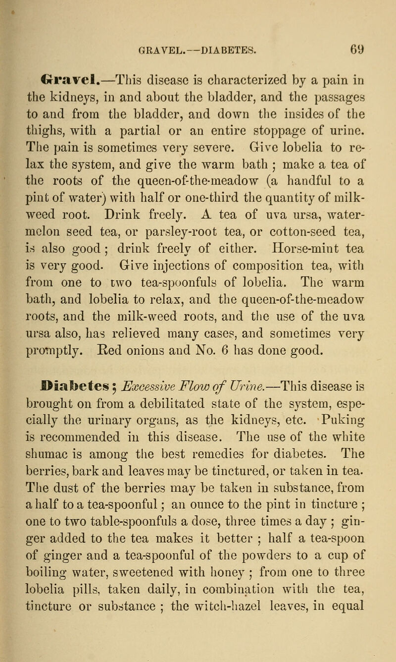 Crravel.—This disease is characterized by a pain in the kidneys, in and about the bladder, and the passages to and from the bladder, and down the insides of the thighs, with a partial or an entire stoppage of urine. The pain is sometimes very severe. Give lobelia to re- lax the system, and give the warm bath ; make a tea of the roots of the queen-of-the-meadow (a handful to a pint of water) with half or one-third the quantity of milk- weed root. Drink freely. A tea of uva ursa, water- melon seed tea, or parsley-root tea, or cotton-seed tea, is also good; drink freely of either. Horse-mint tea is very good. Give injections of composition tea, with from one to two tea-spoonfuls of lobelia. The warm bath, and lobelia to relax, and the queen-of-the-meadow roots, and the milk-weed roots, and the use of the uva ursa also, has relieved many cases, and sometimes very promptly. Red onions and No. 6 has done good. .Diabetes 5 Excessive Flow of Urine.—This disease is brought on from a debilitated state of the system, espe- cially the urinary organs, as the kidneys, etc. Puking is recommended in this disease. The use of the white shumac is among the best remedies for diabetes. The berries, bark and leaves may be tinctured, or taken in tea. The dust of the berries may be taken in substance, from a half to a tea-spoonful; an ounce to the pint in tincture ; one to two table-spoonfuls a dose, three times a day ; gin- ger added to the tea makes it better ; half a tea-spoon of ginger and a tea-spoonful of the powders to a cup of boiling water, sweetened with honey ; from one to three lobelia pills, taken daily, in combination with the tea, tincture or substance ; the witch-hazel leaves, in equal