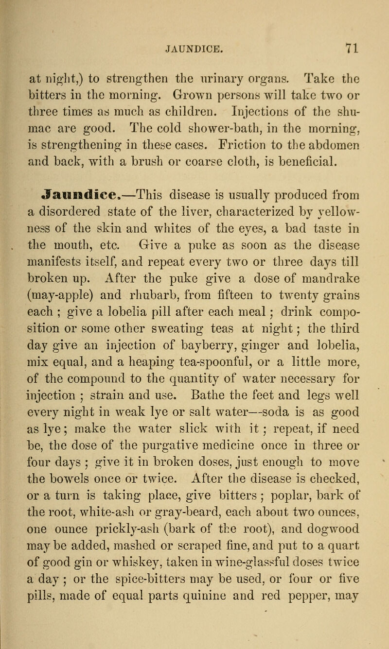 at night,) to strengthen the urinary organs. Take the bitters in the morning. Grown persons will take two or three times as much as children. Injections of the shu- mac are good. The cold shower-bath, in the morning, is strengthening in these cases. Friction to the abdomen and back, with a brush or coarse cloth, is beneficial. Jaundice.—This disease is usually produced from a disordered state of the liver, characterized by yellow- ness of the skin and whites of the eyes, a bad taste in the mouth, etc. Give a puke as soon as the disease manifests itself, and repeat every two or three days till broken up. After the puke give a dose of mandrake (may-apple) and rhubarb, from fifteen to twenty grains each ; give a lobelia pill after each meal; drink compo- sition or some other sweating teas at night; the third day give an injection of bay berry, ginger and lobelia, mix equal, and a heaping tea-spoonful, or a little more, of the compound to the quantity of water necessary for injection ; strain and use. Bathe the feet and legs well every night in weak lye or salt water—soda is as good as lye; make the water slick with it; repeat, if need be, the dose of the purgative medicine once in three or four days ; give it in broken doses, just enough to move the bowels once or twice. After the disease is checked, or a turn is taking place, give bitters ; poplar, bark of the root, white-ash or gray-beard, each about two ounces, one ounce prickly-ash (bark of the root), and dogwood may be added, mashed or scraped fine, and put to a quart of good gin or whiskey, taken in wine-glassful doses twice a day ; or the spice-bitters may be used, or four or five pills, made of equal parts quinine and red pepper, may