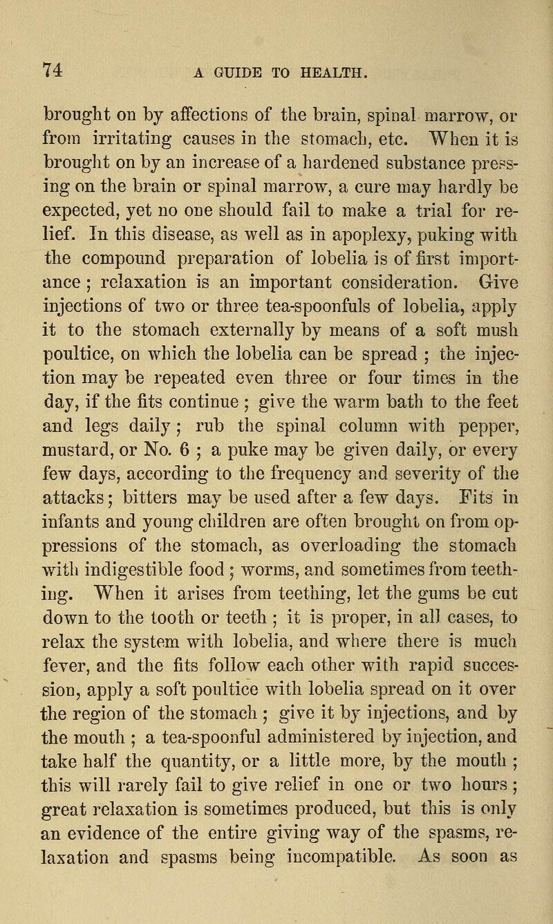 brought on by affections of the brain, spinal marrow, or from irritating causes in the stomach, etc. When it is brought on by an increase of a hardened substance press- ing on the brain or spinal marrow, a cure may hardly be expected, yet no one should fail to make a trial for re- lief. In this disease, as well as in apoplexy, puking with the compound preparation of lobelia is of first import- ance ; relaxation is an important consideration. Give injections of two or three tea-spoonfuls of lobelia, apply it to the stomach externally by means of a soft mush poultice, on which the lobelia can be spread ; the injec- tion may be repeated even three or four times in the day, if the fits continue ; give the warm bath to the feet and legs daily; rub the spinal column with pepper, mustard, or No. 6 ; a puke may be given daily, or every few days, according to the frequency and severity of the attacks; bitters may be used after a few days. Fits in infants and young children are often brought on from op- pressions of the stomach, as overloading the stomach with indigestible food ; worms, and sometimes from teeth- ing. When it arises from teething, let the gums be cut down to the tooth or teeth ; it is proper, in all cases, to relax the system with lobelia, and where there is much fever, and the fits follow each other with rapid succes- sion, apply a soft poultice with lobelia spread on it over the region of the stomach ; give it by injections, and by the mouth ; a tea-spoonful administered by injection, and take half the quantity, or a little more, by the mouth ; this will rarely fail to give relief in one or two hours ; great relaxation is sometimes produced, but this is only an evidence of the entire giving way of the spasms, re- laxation and spasms being incompatible. As soon as