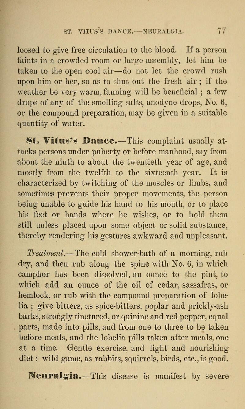 loosed to give free circulation to the blood. If a person faints in a crowded room or large assembly, let him be taken to the open cool air—do not let the crowd rush upon him or her, so as to shut out the fresh air ; if the weather be very warm, fanning will be beneficial ; a few drops of any of the smelling salts, anodyne drops, No. 6, or the compound preparation, may be given in a suitable quantity of water. St. Vitus5s Bailee.—This complaint usually at- tacks persons under puberty or before manhood, say from about the ninth to about the twentieth year of age, and mostly from the twelfth to the sixteenth year. It is characterized by twitching of the muscles or limbs, and sometimes prevents their proper movements, the person being unable to guide his hand to his mouth, or to place his feet or hands where he wishes, or to hold them still unless placed upon some object or solid substance, thereby rendering his gestures awkward and unpleasant. Treatment.—The cold shower-bath of a morning, rub dry, and then rub along the spine with No. 6, in which camphor has been dissolved, an ounce to the pint, to which add an ounce of the oil of cedar, sassafras, or hemlock, or rub with the compound preparation of lobe- lia ; give bitters, as spice-bitters, poplar and prickly-ash barks, strongly tinctured, or quinine and red pepper, equal parts, made into pills, and from one to three to be taken before meals, and the lobelia pills taken after meals, one at a time. Gentle exercise, and light and nourishing diet: wild game, as rabbits, squirrels, birds, etc., is good. Neuralgia.—This disease is manifest by severe