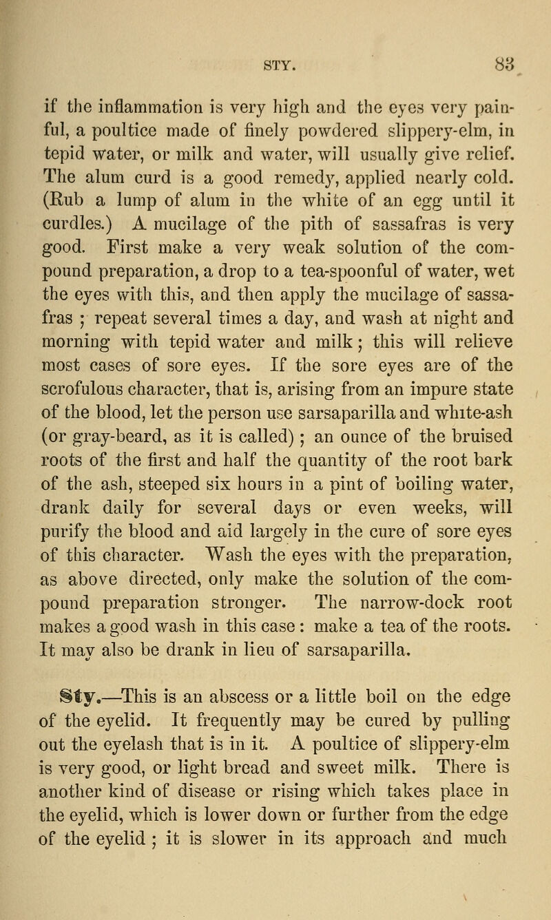 if the inflammation is very high and the eyes very pain- ful, a poultice made of finely powdered slippery-elm, in tepid water, or milk and water, will usually give relief. The alum curd is a good remedy, applied nearly cold. (Rub a lump of alum in the white of an egg until it curdles.) A mucilage of the pith of sassafras is very good. First make a very weak solution of the com- pound preparation, a drop to a tea-spoonful of water, wet the eyes with this, and then apply the mucilage of sassa- fras ; repeat several times a day, and wash at night and morning with tepid water and milk; this will relieve most cases of sore eyes. If the sore eyes are of the scrofulous character, that is, arising from an impure state of the blood, let the person use sarsaparilla and white-ash (or gray-beard, as it is called); an ounce of the bruised roots of the first and half the quantity of the root bark of the ash, steeped six hours in a pint of boiling water, drank daily for several days or even weeks, will purify the blood and aid largely in the cure of sore eyes of this character. Wash the eyes with the preparation, as above directed, only make the solution of the com- pound preparation stronger. The narrow-dock root makes a good wash in this case: make a tea of the roots. It may also be drank in lieu of sarsaparilla. Sty.—This is an abscess or a little boil on the edge of the eyelid. It frequently may be cured by pulling out the eyelash that is in it. A poultice of slippery-elm is very good, or light bread and sweet milk. There is another kind of disease or rising which takes place in the eyelid, which is lower down or further from the edge of the eyelid ; it is slower in its approach and much