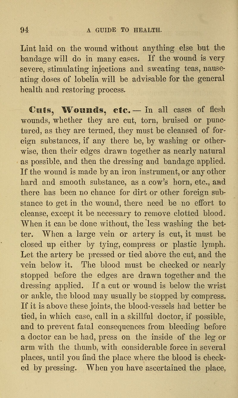 Lint laid on the wound without anything else but the bandage will do in many cases. If the wound is very severe, stimulating injections and sweating teas, nause- ating doses of lobelia will be advisable for the general health and restoring process. Ciits, Wounds, etc. — In all cases of flesh wounds, whether they are cut, torn, bruised or punc- tured, as they are termed, they must be cleansed of for- eign substances, if any there be, by washing or other- wise, then their edges drawn together as nearly natural as possible, and then the dressing and bandage applied. If the wound is made by an iron instrument, or any other hard and smooth substance, as a cow's horn, etc., and there has been no chance for dirt or other foreign sub- stance to get in the wound, there need be no effort to cleanse, except it be necessary to remove clotted blood. When it can be done without, the 'less washing the bet- ter. When a large vein or artery is cut, it must be closed up either by tying, compress or plastic lymph. Let the artery be pressed or tied above the cut, and the vein below it. The blood must be checked or nearly stopped before the edges are drawn together and the dressing applied. If a cut or wound is below the wrist or ankle, the blood may usually be stopped by compress. If it is above these joints, the blood-vessels had better be tied, in which case, call in a skillful doctor, if possible, and to prevent fatal consequences from bleeding before a doctor can be had, press on the inside of the leg or arm with the thumb, with considerable force in several places, until you find the place where the blood is check- ed by pressing. When you have ascertained the place,