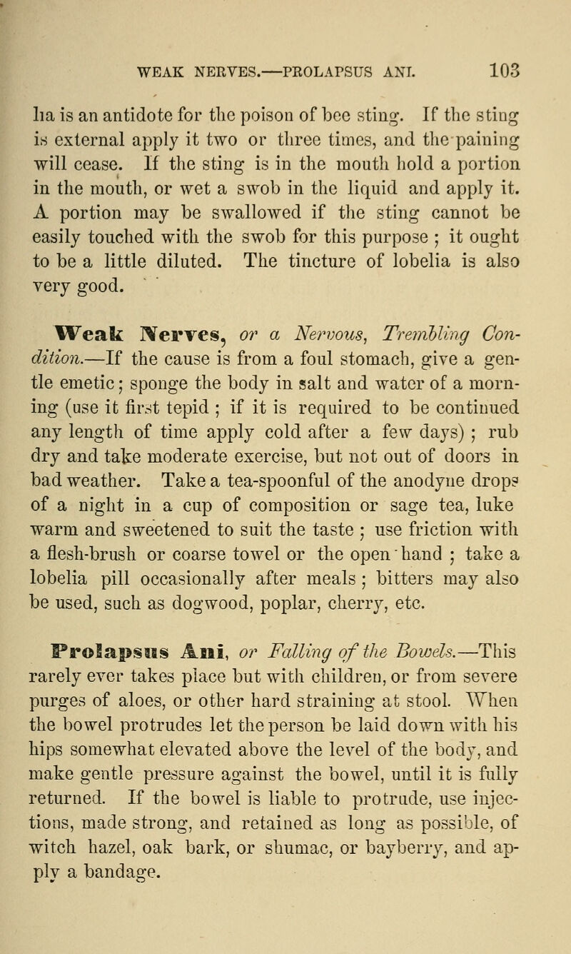 ha is an antidote for the poison of bee sting. If the sting is external apply it two or three times, and the paining will cease. If the sting is in the moutli hold a portion in the mouth, or wet a swob in the liquid and apply it. A portion may be swallowed if the sting cannot be easily touched with the swob for this purpose ; it ought to be a little diluted. The tincture of lobelia is also very good. Weak Serves, or a Nervous, Trembling Con- dition.—If the cause is from a foul stomach, give a gen- tle emetic; sponge the body in salt and water of a morn- ing (use it first tepid ; if it is required to be continued any length of time apply cold after a few days) ; rub dry and take moderate exercise, but not out of doors in bad weather. Take a tea-spoonful of the anodyne drop? of a night in a cup of composition or sage tea, luke warm and sweetened to suit the taste ; use friction with a flesh-brush or coarse towel or the open' hand ; take a lobelia pill occasionally after meals ; bitters may also be used, such as dogwood, poplar, cherry, etc. FrolapsMS Ani, or Falling of the Bowels.—This rarely ever takes place but with children, or from severe purges of aloes, or other hard straining at stool. When the bowel protrudes let the person be laid down with his hips somewhat elevated above the level of the body, and make gentle pressure against the bowel, until it is fully returned. If the bowel is liable to protrude, use injec- tions, made strong, and retained as long as possible, of witch hazel, oak bark, or shumac, or bayberry, and ap- ply a bandage.