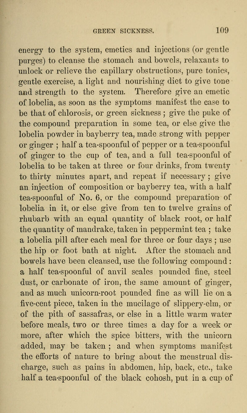 GREEN SICKNESS. 100 energy to the system, emetics and injections (or gentle purges) to cleanse the stomach and bowels, relaxants to unlock or relieve the capillary obstructions, pure tonics, gentle exercise, a light and nourishing diet to give tone and strength to the system. Therefore give an emetic of lobelia, as soon as the symptoms manifest the case to be that of chlorosis, or green sickness ; give the puke of the compound preparation in some tea, or else give the lobelia powder in bayberry tea, made strong with pepper or ginger ; half a tea-spoonful of pepper or a tea-spoonful of ginger to the cup of tea, and a full tea-spoonful of lobelia to be taken at three or four drinks, from twenty to thirty minutes apart, and repeat if necessary ; give an injection of composition or bayberry tea, with a half tea-spoonful of No. 6, or the compound preparation of lobelia in it, or else give from ten to twelve grains of rhubarb with an equal quantity of black root, or half the quantity of mandrake, taken in peppermint tea ; take a lobelia pill after each meal for three or four days ; use the hip or foot bath at night. After the stomach and bowels have been cleansed, use the following compound : a half tea-spoonful of anvil scales pounded fine, steel dust, or carbonate of iron, the same amount of ginger, and as much unicorn-root pounded fine as will lie on a five-cent piece, taken in the mucilage of slippery-elm, or of the pith of sassafras, or else in a little warm water before meals, two or three times a day for a week or more, after which the spice bitters, with the unicorn added, may be taken ; and when symptoms manifest the efforts of nature to bring about the menstrual dis- charge, such as pains in abdomen, hip, back, etc., take half a tea-spoonful of the black cohosh, put in a cup of