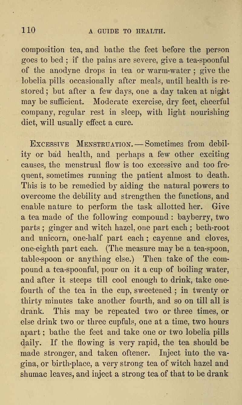 composition tea, and bathe the feet before the person goes to bed ; if the pains are severe, give a tea-spoonful of the anodyne drops in tea or warm-water ; give the lobelia pills occasionally after meals, until health is re- stored ; but after a few days, one a day taken at nigjit may be sufficient. Moderate exercise, dry feet, cheerful company, regular rest in sleep, with light nourishing- diet, will usually effect a cure. Excessive Menstruation. — Sometimes from debil- ity or bad health, and perhaps a few other exciting causes, the menstrual flow is too excessive and too fre- quent, sometimes running the patient almost to death. This is to be remedied by aiding the natural powers to overcome the debility and strengthen the functions, and enable nature to perform the task allotted her. Give a tea made of the following compound : bayberry, two parts ; ginger and witch hazel, one part each ; beth-root and unicorn, one-half part each ; cayenne and cloves, one-eighth part each. (The measure may be a tea-spoon, table-spoon or anything else.) Then take of the com- pound a tea-spoonful, pour on it a cup of boiling water, and after it steeps till cool enough to drink, take one- fourth of the tea in the cup, sweetened ; in twenty or thirty minutes take another fourth, and so on till all is drank. This may be repeated two or three times, or else drink two or three cupfuls, one at a time, two hours apart; bathe the feet and take one or two lobelia pills daily. If the flowing is very rapid, the tea should be made stronger, and taken oftener. Inject into the va- gina, or birth-place, a very strong tea of witch hazel and shumac leaves, and inject a strong tea of that to be drank