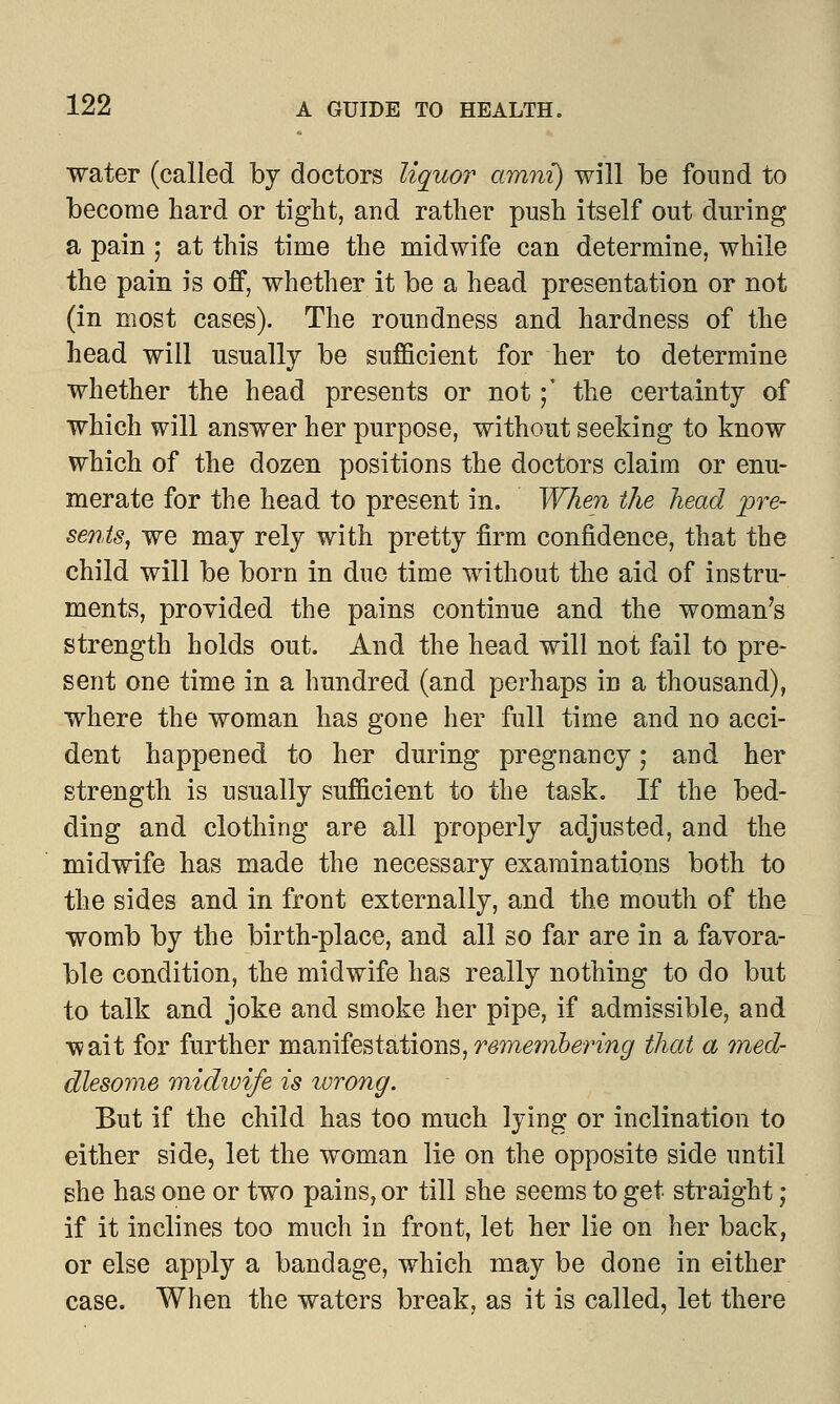 water (called by doctors liquor amni) will be found to become hard or tight, and rather push itself out during a pain; at this time the midwife can determine, while the pain is off, whether it be a head presentation or not (in most cases). The roundness and hardness of the head will usually be sufficient for her to determine whether the head presents or not y the certainty of which will answer her purpose, without seeking to know which of the dozen positions the doctors claim or enu- merate for the head to present in. When the head pre- sents, we may rely with pretty firm confidence, that the child will be born in due time without the aid of instru- ments, provided the pains continue and the woman's strength holds out. And the head will not fail to pre- sent one time in a hundred (and perhaps in a thousand), where the woman has gone her full time and no acci- dent happened to her during pregnancy; and her strength is usually sufficient to the task. If the bed- ding and clothing are all properly adjusted, and the midwife has made the necessary examinations both to the sides and in front externally, and the mouth of the womb by the birth-place, and all so far are in a favora- ble condition, the midwife has really nothing to do but to talk and joke and smoke her pipe, if admissible, and wait for further manifestations,remembering that a med- dlesome midwife is wrong. But if the child has too much lying or inclination to either side, let the woman lie on the opposite side until she has one or two pains, or till she seems to get straight ; if it inclines too much in front, let her lie on her back, or else apply a bandage, which may be done in either case. When the waters break, as it is called, let there