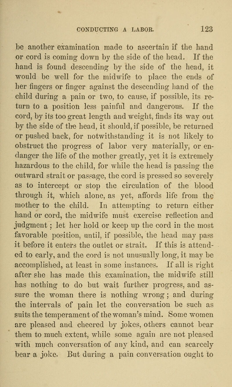 be another examination made to ascertain if the hand or cord is coming down by the side of the head. If the hand is found descending by the side of the head, it would be well for the midwife to place the ends of her fingers or finger against the descending hand of the child during a pain or two, to cause, if possible, its re- turn to a position less painful and dangerous. If the cord, by its too great length and weight, finds its way out by the side of the head, it should, if possible, be returned or pushed back, for notwithstanding it is not likely to obstruct the progress of labor very materially, or en- danger the life of the mother greatly, yet it is extremely hazardous to the child, for while the head is passing the outward strait or passage, the cord is pressed so severely as to intercept or stop the circulation of the blood through it, which alone, as yet, affords life from the mother to the child. In attempting to return either hand or cord, the midwife must exercise reflection and judgment; let her hold or keep up the cord in the most favorable position, until, if possible, the head may pass it before it enters the outlet or strait. If this is attend- ed to early, and the cord is not unusually long, it may be accomplished, at least in some instances. If all is right after she has made this examination, the midwife still has nothing to do but wait further progress, and as- sure the woman there is nothing wrong; and during the intervals of pain let the conversation be such as suits the temperament of the woman's mind. Some women are pleased and cheered by jokes, others cannot bear them to much extent, while some again are not pleased with much conversation of any kind, and can scarcely bear a joke. But during a pain conversation ought to