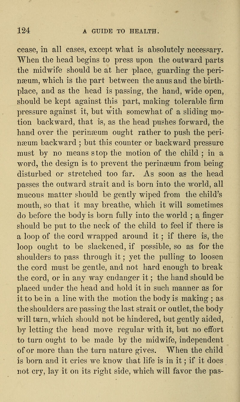 cease, in all cases, except what is absolutely necessary. When the head begins to press upon the outward parts the midwife should be at her place, guarding the peri- naeum, which is the part between the anus and the birth- place, and as the head is passing, the hand, wide open, should be kept against this part, making tolerable firm pressure against it, but with somewhat of a sliding mo- tion backward, that is, as the head pushes forward, the hand over the perineeum ought rather to push the peri- naeum backward ; but this counter or backward pressure must by no means stop the motion of the child ; in a word, the design is to prevent the perinseum from being disturbed or stretched too far. As soon as the head passes the outward strait and is born into the world, all mucous matter should be gently wiped from the child's mouth, so that it may breathe, which it will sometimes do before the body is born fully into the world ; a finger should be put to the neck of the child to feel if there is a loop of the cord wrapped around it - if there is, the loop ought to be slackened, if possible, so as for the shoulders to pass through it; yet the pulling to loosen the cord must be gentle, and not hard enough to break the cord, or in any way endanger it; the hand should be placed under the head and hold it in such manner as for it to be in a line with the motion the body is making ; as the shoulders are passing the last strait or outlet, the body will turn, which should not be hindered, but gently aided, by letting the head move regular with it, but no effort to turn ought to be made by the midwife, independent of or more than the tarn nature gives. When the child is born and it cries we know that life is in it; if it does not cry, lay it on its right side, which will favor the pas-