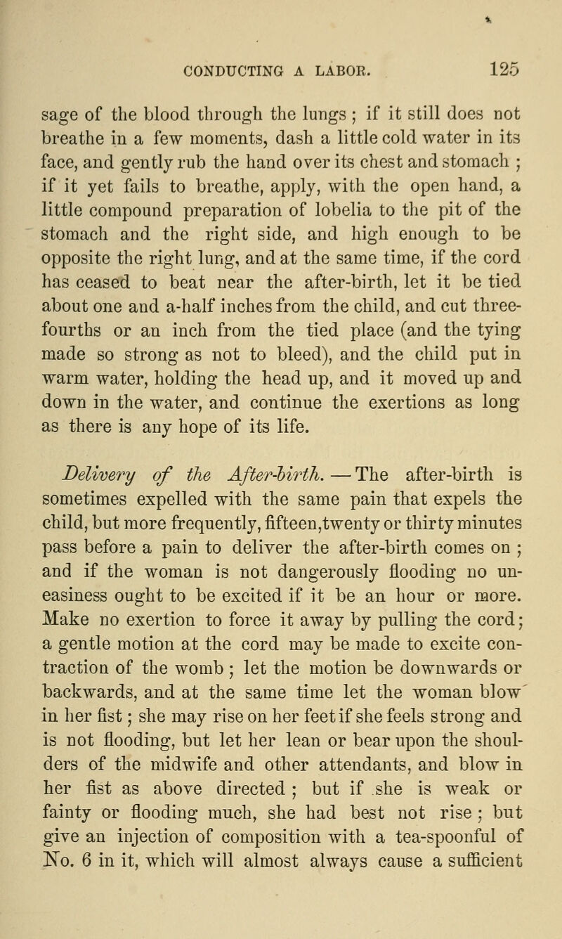 sage of the blood through the lungs ; if it still does not breathe in a few moments, dash a little cold water in its face, and gently rub the hand over its chest and stomach ; if it yet fails to breathe, apply, with the open hand, a little compound preparation of lobelia to the pit of the stomach and the right side, and high enough to be opposite the right lung, and at the same time, if the cord has ceased to beat near the after-birth, let it be tied about one and a-half inches from the child, and cut three- fourths or an inch from the tied place (and the tying made so strong as not to bleed), and the child put in warm water, holding the head up, and it moved up and down in the water, and continue the exertions as long as there is any hope of its life. Delivery of the After-birth. — The after-birth is sometimes expelled with the same pain that expels the child, but more frequently, fifteen,twenty or thirty minutes pass before a pain to deliver the after-birth comes on ; and if the woman is not dangerously flooding no un- easiness ought to be excited if it be an hour or more. Make no exertion to force it away by pulling the cord; a gentle motion at the cord may be made to excite con- traction of the womb ; let the motion be downwards or backwards, and at the same time let the woman blow in her fist; she may rise on her feet if she feels strong and is not flooding, but let her lean or bear upon the shoul- ders of the midwife and other attendants, and blow in her fist as above directed; but if she is weak or fainty or flooding much, she had best not rise ; but give an injection of composition with a tea-spoonful of No. 6 in it, which will almost always cause a sufficient