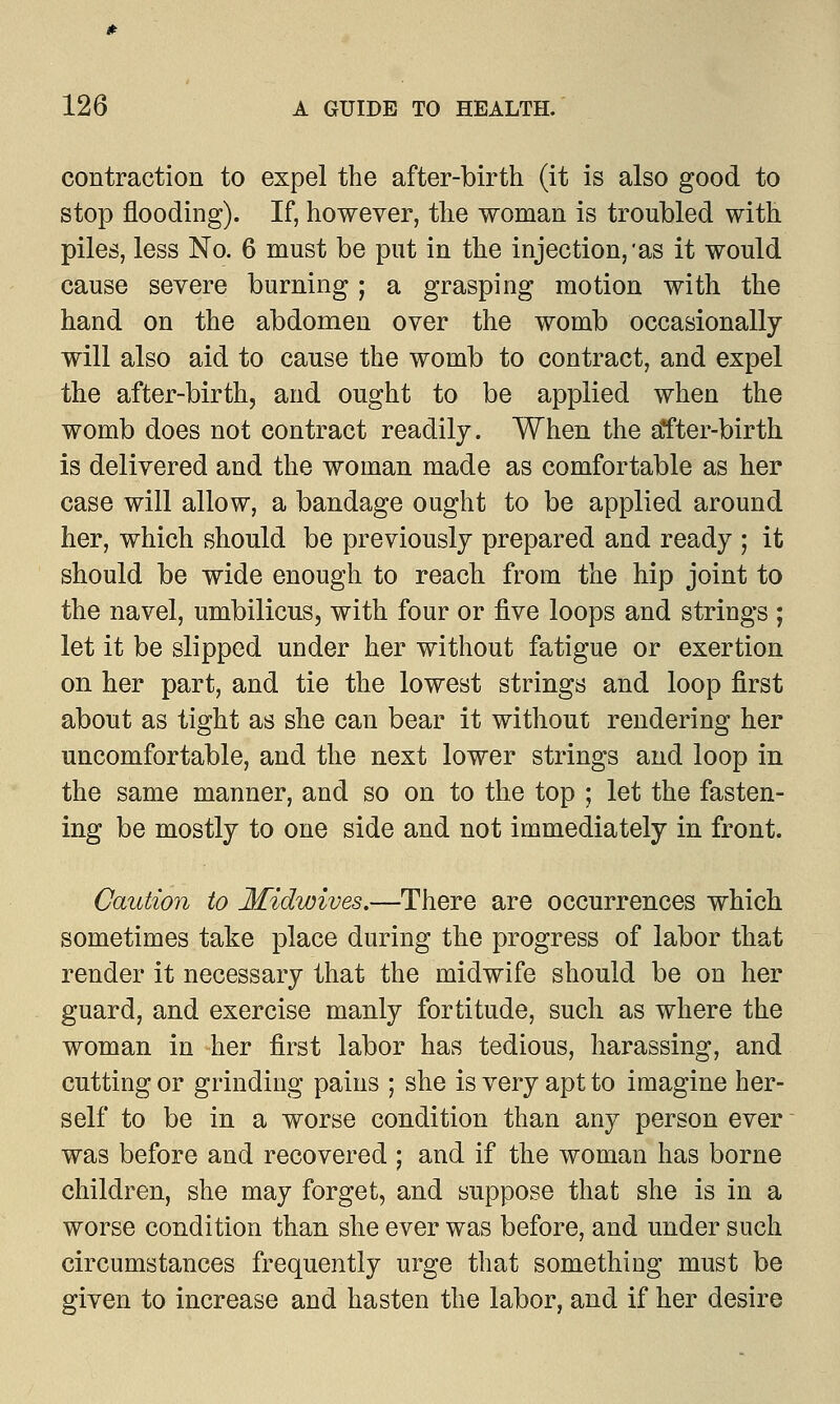 contraction to expel the after-birth (it is also good to stop flooding). If, however, the woman is troubled with piles, less No. 6 must be put in the injection,'as it would cause severe burning ; a grasping motion with the hand on the abdomen over the womb occasionally will also aid to cause the womb to contract, and expel the after-birth, and ought to be applied when the womb does not contract readily. When the a*fter-birth is delivered and the woman made as comfortable as her case will allow, a bandage ought to be applied around her, which should be previously prepared and ready ; it should be wide enough to reach from the hip joint to the navel, umbilicus, with four or five loops and strings ; let it be slipped under her without fatigue or exertion on her part, and tie the lowest strings and loop first about as tight as she can bear it without rendering her uncomfortable, and the next lower strings and loop in the same manner, and so on to the top ; let the fasten- ing be mostly to one side and not immediately in front. Caution to Midwives.—There are occurrences which sometimes take place during the progress of labor that render it necessary that the midwife should be on her guard, and exercise manly fortitude, such as where the woman in her first labor has tedious, harassing, and cutting or grinding pains ; she is very apt to imagine her- self to be in a worse condition than any person ever was before and recovered ; and if the woman has borne children, she may forget, and suppose that she is in a worse condition than she ever was before, and under such circumstances frequently urge that something must be given to increase and hasten the labor, and if her desire