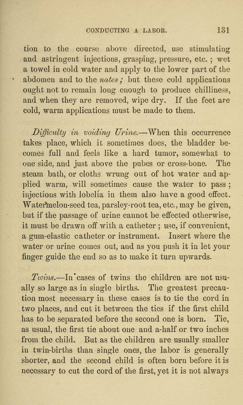 tion to the course above directed, use stimulating and astringent injections, grasping, pressure, etc. ; wet a towel in cold water and apply to the lower part of the abdomen and to the nates; but these cold applications ought not to remain long enough to produce chilliness, and when they are removed, wipe dry. If the feet are cold, warm applications must be made to them. Difficulty in voiding Urine.—When this occurrence takes place, which it sometimes does, the bladder be- comes full and feels like a hard tumor, somewhat to one side, and just above the pubes or cross-bone. The steam bath, or cloths wrung out of hot water and ap- plied warm, will sometimes cause the water to pass ; injections with lobelia in them also have a good effect. Watermelon-seed tea, parsley-root tea, etc., may be given, but if the passage of urine cannot be effected otherwise, it must be drawn off with a catheter ; use, if convenient, a gum-elastic catheter or instrument. Insert where the water or urine comes out, and as you push it in let your finger guide the end so as to make it turn upwards. Twins.—In'cases of twins the children are not usu- ally so large as in single births. The greatest precau- tion most necessary in these cases is to tie the cord in two places, and cut it between the ties if the first child has to be separated before the second one is born. Tie, as usual, the first tie about one and a-half or two inches from the child. But as the children are usually smaller in twin-births than single ones, the labor is generally shorter, and the second child is often born before it is necessary to cut the cord of the first, yet it is not always