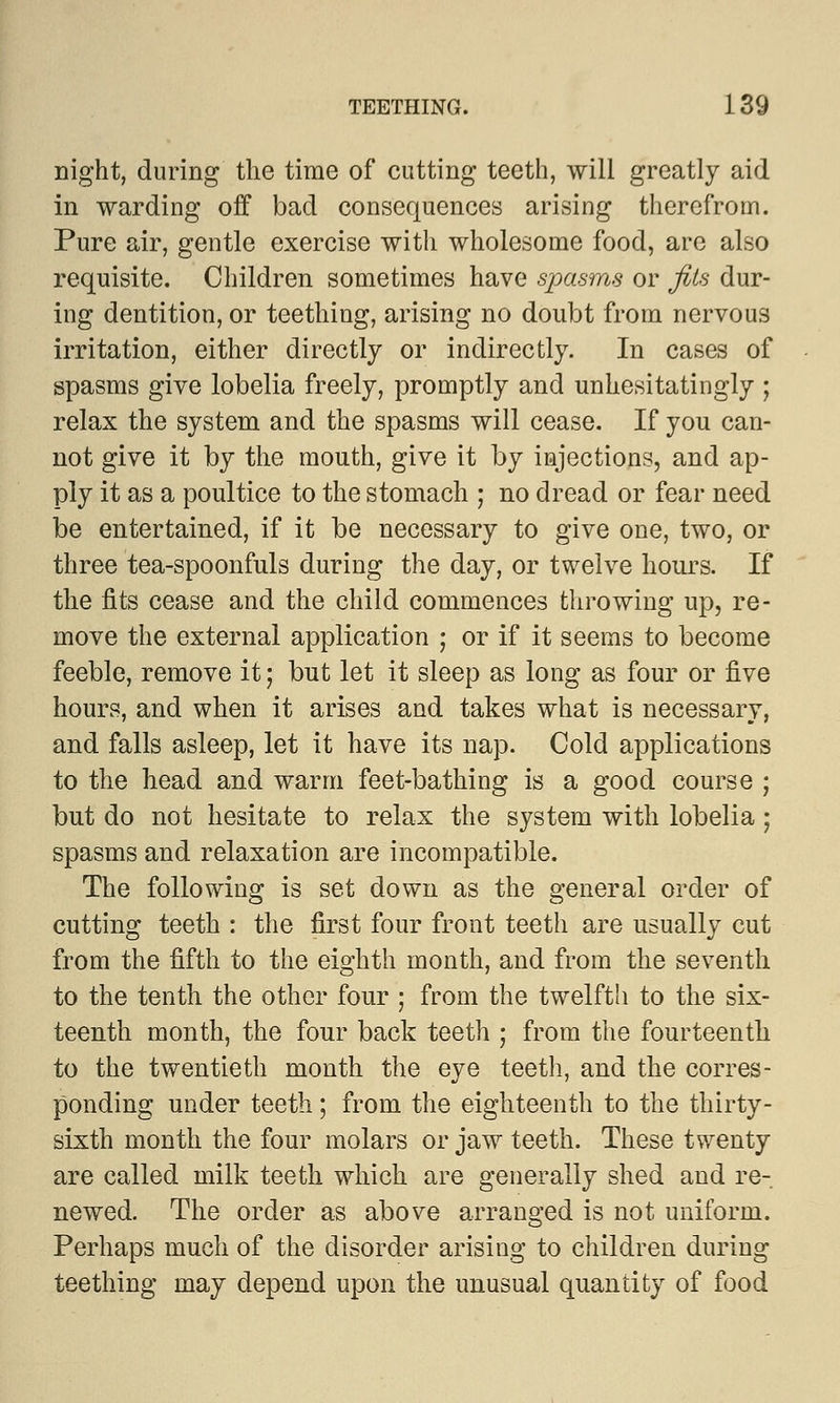 night, during the time of cutting teeth, will greatly aid in warding off bad consequences arising therefrom. Pure air, gentle exercise with wholesome food, are also requisite. Children sometimes have spasms or fits dur- ing dentition, or teething, arising no doubt from nervous irritation, either directly or indirectly. In cases of spasms give lobelia freely, promptly and unhesitatingly ; relax the system and the spasms will cease. If you can- not give it by the mouth, give it by injections, and ap- ply it as a poultice to the stomach ; no dread or fear need be entertained, if it be necessary to give one, two, or three tea-spoonfuls during the day, or twelve hours. If the fits cease and the child commences throwing up, re- move the external application ; or if it seems to become feeble, remove it; but let it sleep as long as four or five hours, and when it arises and takes what is necessary, and falls asleep, let it have its nap. Cold applications to the head and warm feet-bathing is a good course ; but do not hesitate to relax the system with lobelia ; spasms and relaxation are incompatible. The following is set down as the general order of cutting teeth : the first four front teeth are usually cut from the fifth to the eighth month, and from the seventh to the tenth the other four ; from the twelfth to the six- teenth month, the four back teeth ; from the fourteenth to the twentieth month the eye teeth, and the corres- ponding under teeth; from the eighteenth to the thirty- sixth month the four molars or jaw teeth. These twenty are called milk teeth which are generally shed and re- newed. The order as above arranged is not uniform. Perhaps much of the disorder arising to children during teething may depend upon the unusual quantity of food