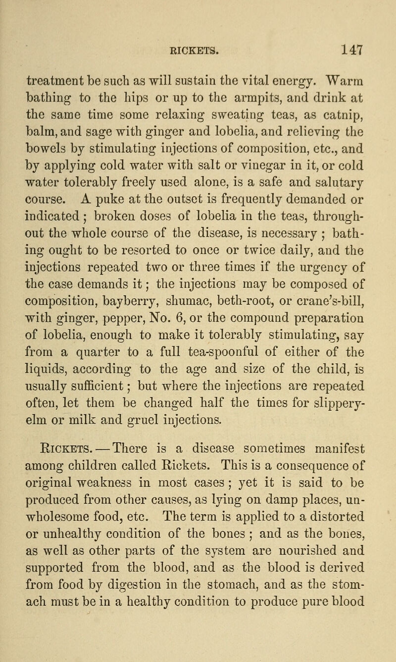 treatment be such as will sustain the vital energy. Warm bathing to the hips or up to the armpits, and drink at the same time some relaxing sweating teas, as catnip, balm, and sage with ginger and lobelia, and relieving the bowels by stimulating injections of composition, etc., and by applying cold water with salt or vinegar in it, or cold water tolerably freely used alone, is a safe and salutary course. A puke at the outset is frequently demanded or indicated; broken doses of lobelia in the teas, through- out the whole course of the disease, is necessary ; bath- ing ought to be resorted to once or twice daily, and the injections repeated two or three times if the urgency of the case demands it; the injections may be composed of composition, bayberry, shumac, beth-root, or crane's-bill, with ginger, pepper, No. 6, or the compound preparation of lobelia, enough to make it tolerably stimulating, say from a quarter to a full tea-spoonful of either of the liquids, according to the age and size of the child, is usually sufficient; but where the injections are repeated often, let them be changed half the times for slippery- elm or milk and gruel injections. Rickets. — There is a disease sometimes manifest among children called Rickets. This is a consequence of original weakness in most cases ; yet it is said to be produced from other causes, as lying on damp places, un- wholesome food, etc. The term is applied to a distorted or unhealthy condition of the bones ; and as the bones, as well as other parts of the system are nourished and supported from the blood, and as the blood is derived from food by digestion in the stomach, and as the stom- ach must be in a healthy condition to produce pure blood