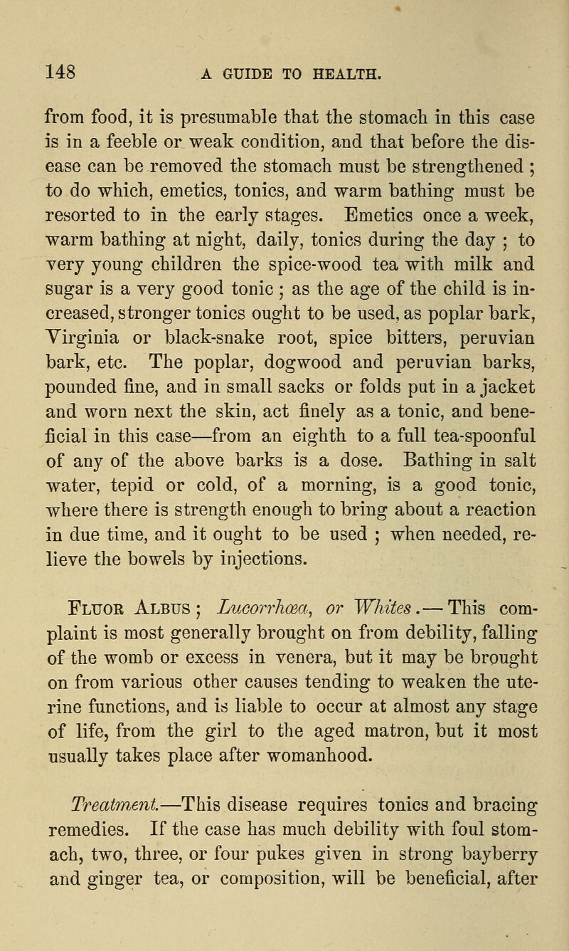 from food, it is presumable that the stomach in this case is in a feeble or weak condition, and that before the dis- ease can be removed the stomach must be strengthened ; to do which, emetics, tonics, and warm bathing must be resorted to in the early stages. Emetics once a week, warm bathing at night, daily, tonics during the day ; to very young children the spice-wood tea with milk and sugar is a very good tonic ; as the age of the child is in- creased, stronger tonics ought to be used, as poplar bark, Virginia or black-snake root, spice bitters, peruvian bark, etc. The poplar, dogwood and peruvian barks, pounded fine, and in small sacks or folds put in a jacket and worn next the skin, act finely as a tonic, and bene- ficial in this case—from an eighth to a full tea-spoonful of any of the above barks is a dose. Bathing in salt water, tepid or cold, of a morning, is a good tonic, where there is strength enough to bring about a reaction in due time, and it ought to be used ; when needed, re- lieve the bowels by injections. Fluor Albus ; Lucorrhwa, or Whites.— This com- plaint is most generally brought on from debility, falling of the womb or excess in venera, but it may be brought on from various other causes tending to weaken the ute- rine functions, and is liable to occur at almost any stage of life, from the girl to the aged matron, but it most usually takes place after womanhood. Treatment—This disease requires tonics and bracing remedies. If the case has much debility with foul stom- ach, two, three, or four pukes given in strong bayberry and ginger tea, or composition, will be beneficial, after