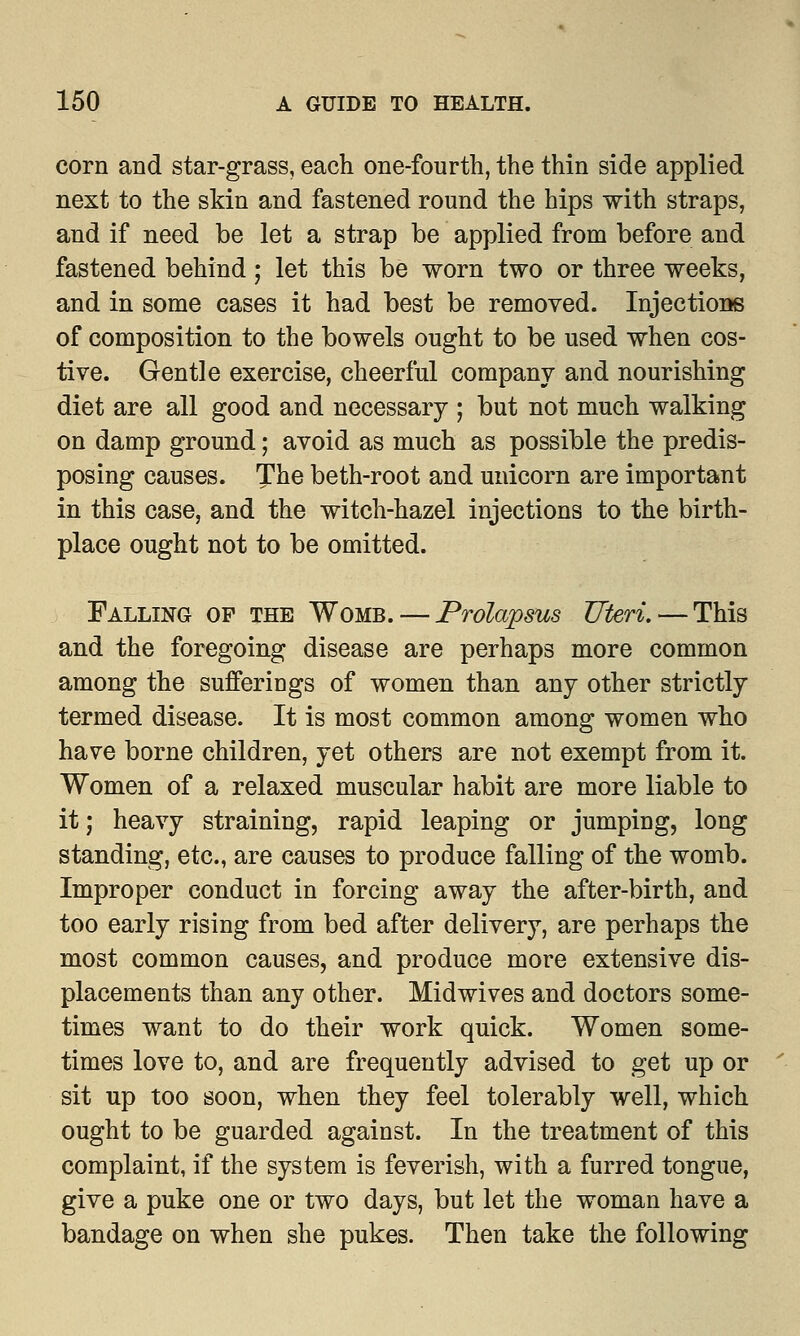 corn and star-grass, each one-fourth, the thin side applied next to the skin and fastened round the hips with straps, and if need be let a strap be applied from before and fastened behind; let this be worn two or three weeks, and in some cases it had best be removed. Injections of composition to the bowels ought to be used when cos- tive. Gentle exercise, cheerful company and nourishing diet are all good and necessary ; but not much walking on damp ground; avoid as much as possible the predis- posing causes. The beth-root and unicorn are important in this case, and the witch-hazel injections to the birth- place ought not to be omitted. Falling op the Womb. — Prolapsus Uteri. — This and the foregoing disease are perhaps more common among the sufferings of women than any other strictly termed disease. It is most common among women who have borne children, yet others are not exempt from it. Women of a relaxed muscular habit are more liable to it; heavy straining, rapid leaping or jumping, long standing, etc., are causes to produce falling of the womb. Improper conduct in forcing away the after-birth, and too early rising from bed after delivery, are perhaps the most common causes, and produce more extensive dis- placements than any other. Midwives and doctors some- times want to do their work quick. Women some- times love to, and are frequently advised to get up or sit up too soon, when they feel tolerably well, which ought to be guarded against. In the treatment of this complaint, if the system is feverish, with a furred tongue, give a puke one or two days, but let the woman have a bandage on when she pukes. Then take the following