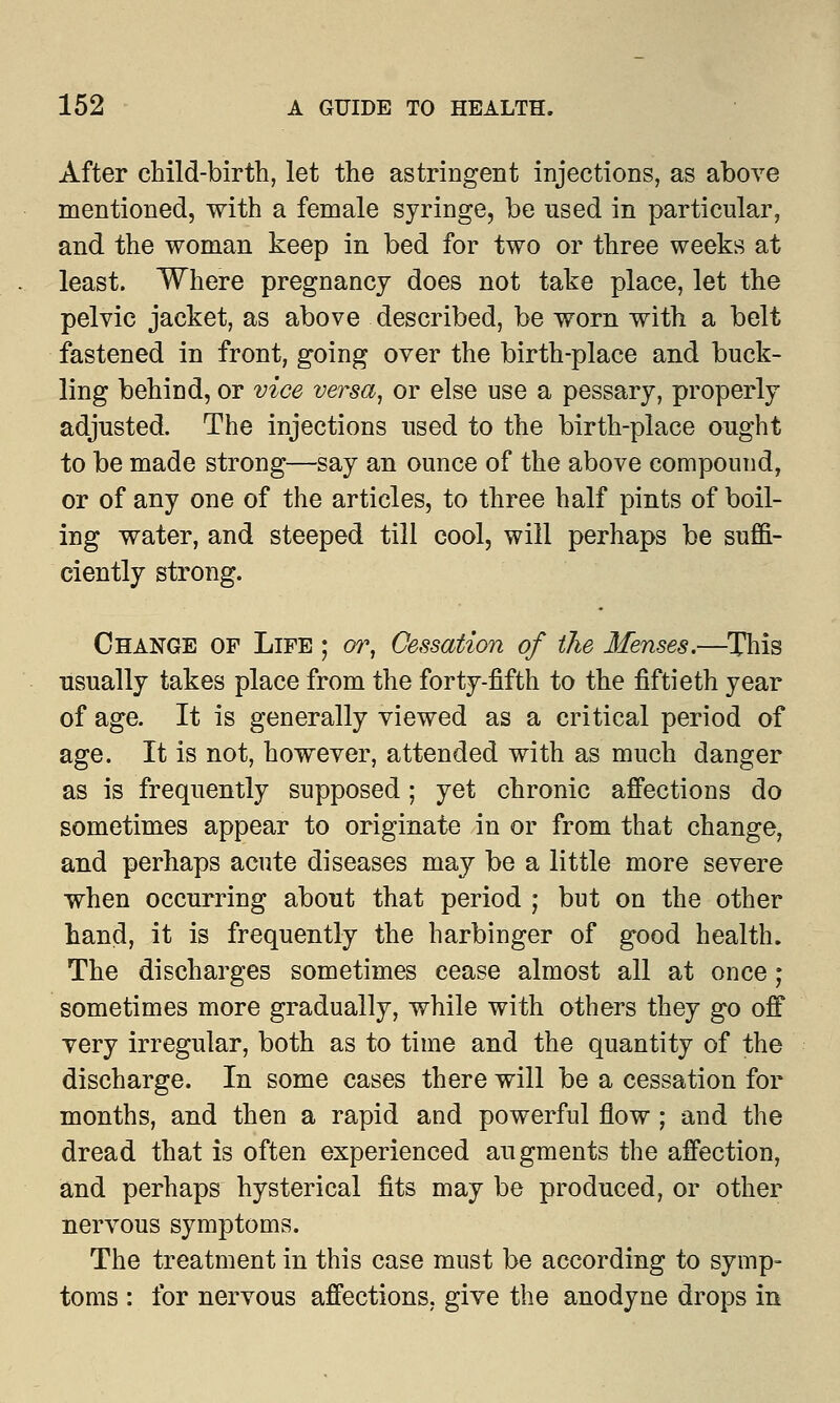 After child-birth, let the astringent injections, as above mentioned, with a female syringe, be used in particular, and the woman keep in bed for two or three weeks at least. Where pregnancy does not take place, let the pelvic jacket, as above described, be worn with a belt fastened in front, going over the birth-place and buck- ling behind, or vice versa, or else use a pessary, properly adjusted. The injections used to the birth-place ought to be made strong—say an ounce of the above compound, or of any one of the articles, to three half pints of boil- ing water, and steeped till cool, will perhaps be suffi- ciently strong. Change of Life ; or, Cessation of the Menses.—This usually takes place from the forty-fifth to the fiftieth year of age. It is generally viewed as a critical period of age. It is not, however, attended with as much danger as is frequently supposed; yet chronic affections do sometimes appear to originate in or from that change, and perhaps acute diseases may be a little more severe when occurring about that period ; but on the other hand, it is frequently the harbinger of good health. The discharges sometimes cease almost all at once; sometimes more gradually, while with others they go off very irregular, both as to time and the quantity of the discharge. In some cases there will be a cessation for months, and then a rapid and powerful flow ; and the dread that is often experienced augments the affection, and perhaps hysterical fits may be produced, or other nervous symptoms. The treatment in this case must be according to symp- toms : for nervous affections, give the anodyne drops in