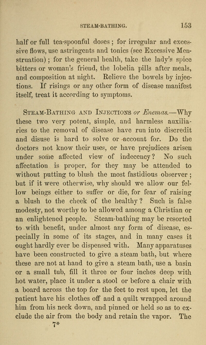 half or full tea-spoonful doses ; for irregular and exces- sive flows, use astringents and tonics (see Excessive Men- struation) ; for the general health, take the lady's spice bitters or woman's friend, the lobelia pills after meals, and composition at night. Relieve the bowels by injec- tions. If risings or any other form of disease manifest itself, treat it according to symptoms. Steam-Bathing and Injections or Enemas.—Why these two very potent, simple, and harmless auxilia- ries to the removal of disease have run into discredit and disuse is hard to solve or -account for. Do the doctors not know their uses, or have prejudices arisen under some affected view of indecency? No such affectation is proper, for they may be attended to without putting to blush the most fastidious observer ; but if it were otherwise, why should we allow our fel- low beings either to suffer or die, for fear of raising a blush to the cheek of the healthy ? Such is false modesty, not worthy to be allowed among a Christian or an enlightened people. Steam-bathing may be resorted to with benefit, under almost any form of disease, es- pecially in some of its stages, and in many cases it ought hardly ever be dispensed with. Many apparatuses have been constructed to give a steam bath, but where these are not at hand to give a steam bath, use a basin or a small tub, fill it three or four inches deep with hot water, place it under a stool or before a chair with a board across the top for the feet to rest upon, let the patient have his clothes off and a quilt wrapped around him from his neck down, and pinned or held so as to ex- clude the air from the body and retain the vapor. The 7*