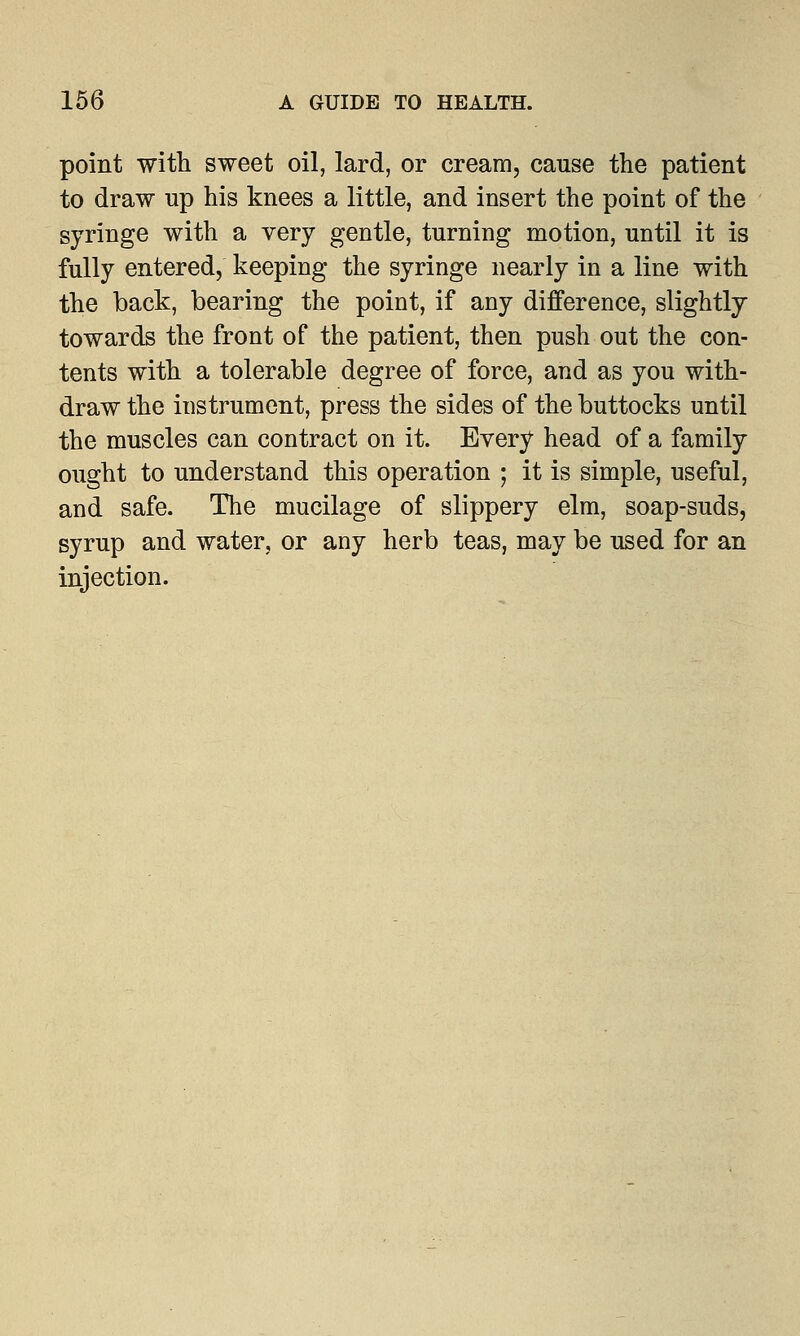 point with sweet oil, lard, or cream, cause the patient to draw up his knees a little, and insert the point of the syringe with a very gentle, turning motion, until it is fully entered, keeping the syringe nearly in a line with the back, bearing the point, if any difference, slightly towards the front of the patient, then push out the con- tents with a tolerable degree of force, and as you with- draw the instrument, press the sides of the buttocks until the muscles can contract on it. Every head of a family ought to understand this operation ; it is simple, useful, and safe. The mucilage of slippery elm, soap-suds, syrup and water, or any herb teas, may be used for an injection.