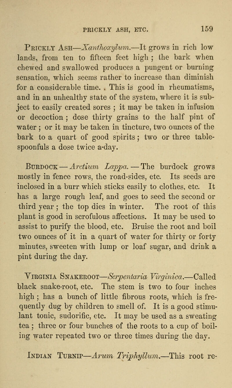 Prickly Ash—Xanihoxylum.—It grows in rich low lands, from ten to fifteen feet high ; the bark when chewed and swallowed produces a pungent or burning sensation, which seems rather to increase than diminish for a considerable time. . This is good in rheumatisms, and in an unhealthy state of the system, where it is sub- ject to easily created sores ; it may be taken in infusion or decoction ; dose thirty grains to the half pint of water ; or it may be taken in tincture, two ounces of the bark to a quart of good spirits; two or three table- spoonfuls a dose twice a-day. Burdock — Arctium Lappa.—The burdock grow3 mostly in fence rows, the road-sides, etc. Its seeds are inclosed in a burr which sticks easily to clothes, etc. It has a large rough leaf, and goes to seed the second or third year ; the top dies in winter. The root of this plant is good in scrofulous affections. It may be used to assist to purify the blood, etc. Bruise the root and boil two ounces of it in a quart of water for thirty or forty minutes, sweeten with lump or loaf sugar, and drink a pint during the day. Virginia Snakeroot—Serpentaria Virginica.—Called black snake-root, etc. The stem is two to four inches high ; has a bunch of little fibrous roots, which is fre- quently dug by children to smell of. It is a good stimu- lant tonic, sudorific, etc. It may be used as a sweating tea ; three or four bunches of the roots to a cup of boil- ing water repeated two or three times during the day. Indian Turnip—Arum Triphyllum.—This root re-