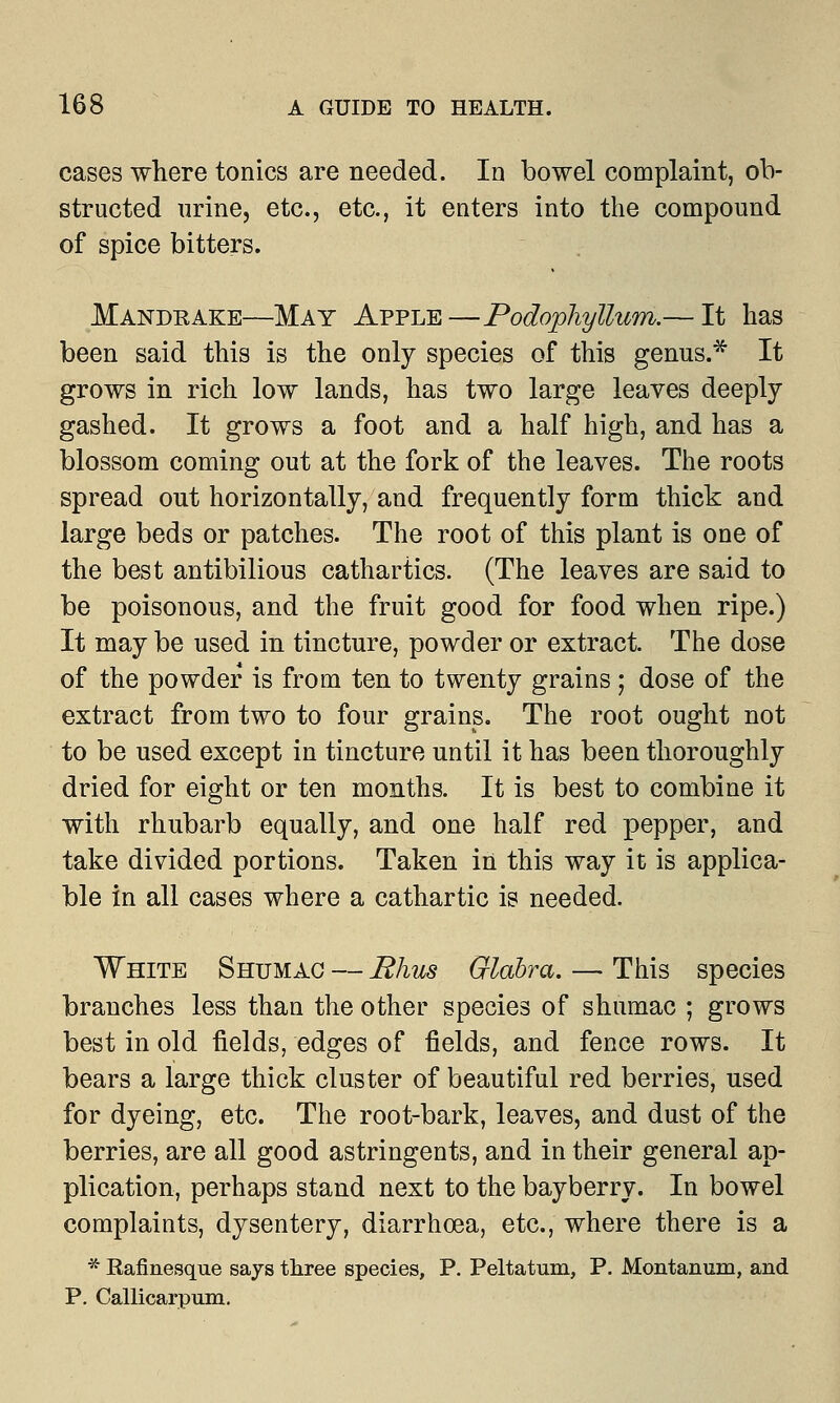 cases where tonics are needed. In bowel complaint, ob- structed urine, etc., etc., it enters into the compound of spice bitters. Mandrake—May Apple—Podophyllum.— It has been said this is the only species of this genus.* It grows in rich low lands, has two large leaves deeply gashed. It grows a foot and a half high, and has a blossom coming out at the fork of the leaves. The roots spread out horizontally, and frequently form thick and large beds or patches. The root of this plant is one of the best antibilious cathartics. (The leaves are said to be poisonous, and the fruit good for food when ripe.) It may be used in tincture, powder or extract. The dose of the powder is from ten to twenty grains ; dose of the extract from two to four grains. The root ought not to be used except in tincture until it has been thoroughly dried for eight or ten months. It is best to combine it with rhubarb equally, and one half red pepper, and take divided portions. Taken in this way it is applica- ble in all cases where a cathartic is needed. White Shumag — Rhus Glabra. — This species branches less than the other species of shumac ; grows best in old fields, edges of fields, and fence rows. It bears a large thick cluster of beautiful red berries, used for dyeing, etc. The root-bark, leaves, and dust of the berries, are all good astringents, and in their general ap- plication, perhaps stand next to the bayberry. In bowel complaints, dysentery, diarrhoea, etc., where there is a * Rafinesque says three species, P. Peltatum, P. Montanum, and P. Callicarpum.