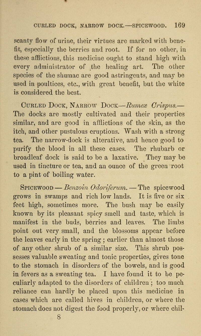 scanty flow of urine, their virtues are marked with bene- fit, especially the berries and root. If for no other, in these afflictions, this medicine ought to stand high with every administrator of /the healing art. The other species of the shumac are good astringents, and may be used in poultices, etc., with great benefit, but the white is considered the best. Curled Dock, Narrow Dock—Rumex Crispus.— The docks are mostly cultivated and their properties similar, and are good in afflictions of the skin, as the itch, and other pustulous eruptions. Wash with a strong tea. The narrow-dock is alterative, and hence good to purify the blood in all these cases. The rhubarb or broadleaf dock is said to be a laxative. They may be used in tincture or tea, and an ounce of the green root to a pint of boiling water. Spicewood — Benzoin Odoriferum. — The spicewood grows in swamps and rich low lands. It is five or six feet high, sometimes more. The bush may be easily known by its pleasant spicy smell and taste, which is manifest in the buds, berries and leaves. The limbs point out very small, and the blossoms appear before the leaves early in the spring ; earlier than almost those of any other shrub of a similar size. This shrub pos- sesses valuable sweating and tonic properties, gives tone to the stomach in disorders of the bowels, and is good in fevers as a sweating tea. I have found it to be pe- culiarly adapted to the disorders of children ; too much reliance can hardly be placed upon this medicine in cases which are called hives in children, or where the stomach does not digest the food properly, or where chil- 8