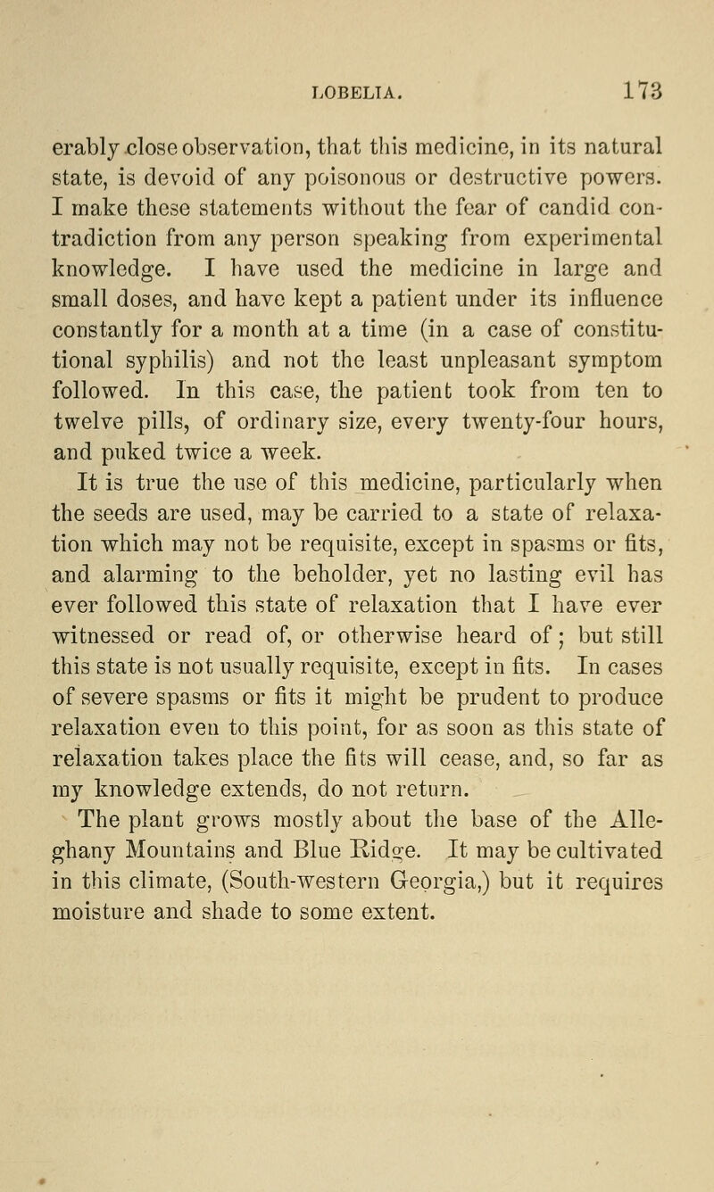 erably close observation, that this medicine, in its natural state, is devoid of any poisonous or destructive powers. I make these statements without the fear of candid con- tradiction from any person speaking from experimental knowledge. I have used the medicine in large and small doses, and have kept a patient under its influence constantly for a month at a time (in a case of constitu- tional syphilis) and not the least unpleasant symptom followed. In this case, the patient took from ten to twelve pills, of ordinary size, every twenty-four hours, and puked twice a week. It is true the use of this medicine, particularly when the seeds are used, may be carried to a state of relaxa- tion which may not be requisite, except in spasms or fits, and alarming to the beholder, yet no lasting evil has ever followed this state of relaxation that I have ever witnessed or read of, or otherwise heard of; but still this state is not usually requisite, except in fits. In cases of severe spasms or fits it might be prudent to produce relaxation even to this point, for as soon as this state of relaxation takes place the fits will cease, and, so far as my knowledge extends, do not return. The plant grows mostly about the base of the Alle- ghany Mountains and Blue Ridge. It may be cultivated in this climate, (South-western Georgia,) but it requires moisture and shade to some extent.