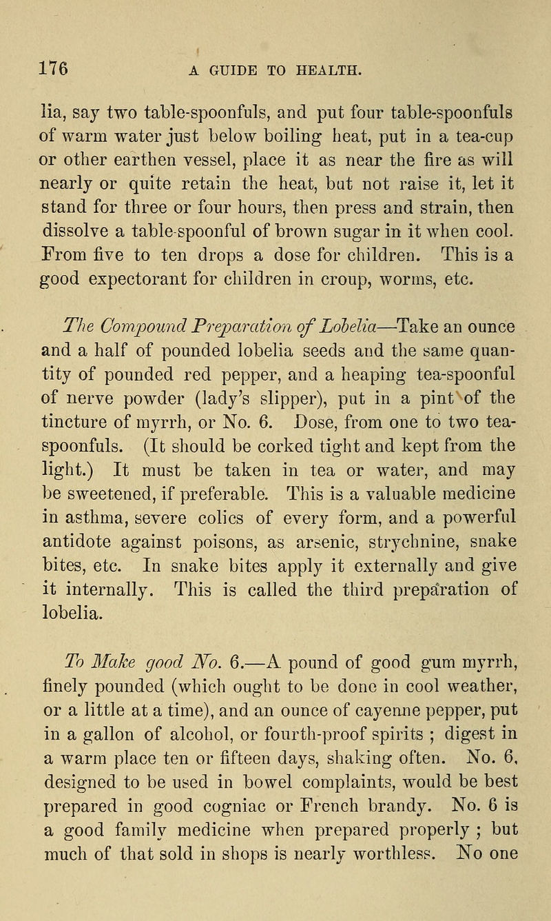 lia, say two table-spoonfuls, and put four table-spoonfuls of warm water just below boiling heat, put in a tea-cup or other earthen vessel, place it as near the fire as will nearly or quite retain the heat, but not raise it, let it stand for three or four hours, then press and strain, then dissolve a table-spoonful of brown sugar in it when cool. From five to ten drops a dose for children. This is a good expectorant for children in croup, worms, etc. The Compound Preparation of Lobelia—Take an ounce and a half of pounded lobelia seeds and the same quan- tity of pounded red pepper, and a heaping tea-spoonful of nerve powder (lady's slipper), put in a pint of the tincture of myrrh, or No. 6. Dose, from one to two tea- spoonfuls. (It should be corked tight and kept from the light.) It must be taken in tea or water, and may be sweetened, if preferable. This is a valuable medicine in asthma, severe colics of every form, and a powerful antidote against poisons, as arsenic, strychnine, snake bites, etc. In snake bites apply it externally and give it internally. This is called the third preparation of lobelia. To Make good N~o. 6.—A pound of good gum myrrh, finely pounded (which ought to be done in cool weather, or a little at a time), and an ounce of cayenne pepper, put in a gallon of alcohol, or fourth-proof spirits ; digest in a warm place ten or fifteen days, shaking often. No. 6, designed to be used in bowel complaints, would be best prepared in good cogniac or French brandy. No. 6 is a good family medicine when prepared properly ; but much of that sold in shops is nearly worthless. No one