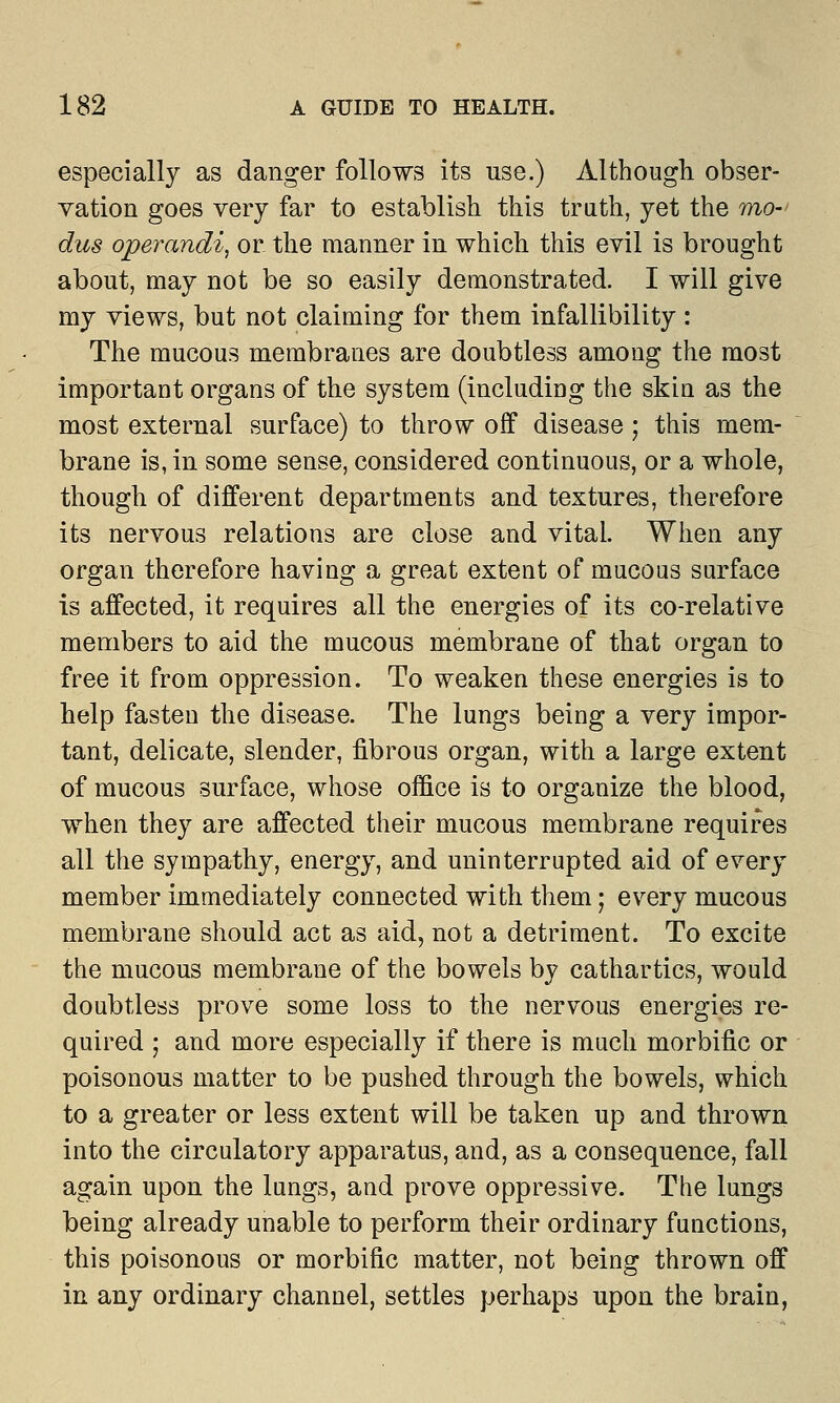 especially as danger follows its use.) Although obser- vation goes very far to establish this truth, yet the mo- dus operandi, or the manner in which this evil is brought about, may not be so easily demonstrated. I will give my views, but not claiming for them infallibility: The mucous membranes are doubtless among the most important organs of the system (including the skin as the most external surface) to throw off disease; this mem- brane is, in some sense, considered continuous, or a whole, though of different departments and textures, therefore its nervous relations are close and vital. When any organ therefore having a great extent of mucous surface is affected, it requires all the energies of its co-relative members to aid the mucous membrane of that organ to free it from oppression. To weaken these energies is to help fasten the disease. The lungs being a very impor- tant, delicate, slender, fibrous organ, with a large extent of mucous surface, whose office is to organize the blood, when they are affected their mucous membrane requires all the sympathy, energy, and uninterrupted aid of every member immediately connected with them; every mucous membrane should act as aid, not a detriment. To excite the mucous membrane of the bowels by cathartics, would doubtless prove some loss to the nervous energies re- quired ; and more especially if there is much morbific or poisonous matter to be pushed through the bowels, which to a greater or less extent will be taken up and thrown into the circulatory apparatus, and, as a consequence, fall again upon the lungs, and prove oppressive. The lungs being already unable to perform their ordinary functions, this poisonous or morbific matter, not being thrown off in any ordinary channel, settles perhaps upon the brain,