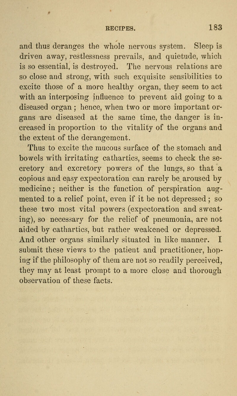 and thus deranges the whole nervous system. Sleep is driven away, restlessness prevails, and quietude, which is so essential, is destroyed. The nervous relations are so close and strong, with such exquisite sensibilities to excite those of a more healthy organ, they seem to act with an interposing influence to prevent aid going to a diseased organ ; hence, when two or more important or- gans are diseased at the same time, the danger is in- creased in proportion to the vitality of the organs and the extent of the derangement. Thus to excite the mucous surface of the stomach and bowels with irritating cathartics, seems to check the se- cretory and excretory powers of the lungs, so that a copious and easy expectoration can rarely be_ aroused by medicine; neither is the function of perspiration aug- mented to a relief point, even if it be not depressed; so these two most vital powers (expectoration and sweat- ing), so necessary for the relief of pneumonia, are not aided by cathartics, but rather weakened or depressed. And other organs similarly situated in like manner. I submit these views to the patient and practitioner, hop- ing if the philosophy of them are not so readily perceived, they may at least prompt to a more close and thorough observation of these facts.