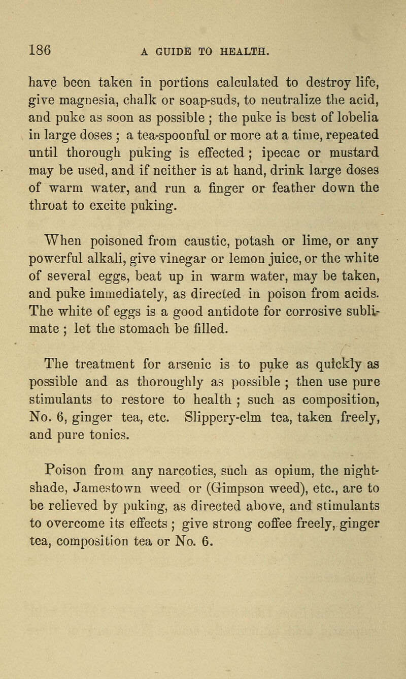 have been taken in portions calculated to destroy life, give magnesia, chalk or soap-suds, to neutralize the acid, and puke as soon as possible ; the puke is best of lobelia in large doses ; a tea-spoonful or more at a time, repeated until thorough puking is effected ; ipecac or mustard may be used, and if neither is at hand, drink large doses of warm water, and run a finger or feather down the throat to excite puking. When poisoned from caustic, potash or lime, or any powerful alkali, give vinegar or lemon juice, or the white of several eggs, beat up in warm water, may be taken, and puke immediately, as directed in poison from acids. The white of eggs is a good antidote for corrosive subli- mate ; let the stomach be filled. The treatment for arsenic is to puke as quickly as possible and as thoroughly as possible ; then use pure stimulants to restore to health ; such as composition, No. 6, ginger tea, etc. Slippery-elm tea, taken freely, and pure tonics. Poison from any narcotics, such as opium, the night- shade, Jamestown weed or (Gimpson weed), etc., are to be relieved by puking, as directed above, and stimulants to overcome its effects ; give strong coffee freely, ginger tea, composition tea or No. 6.