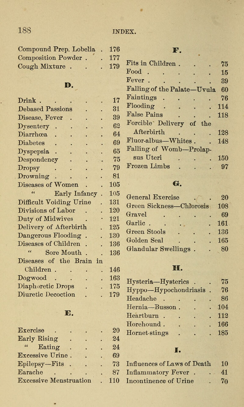 Compound Prep. Lobelia . 176 F. Composition Powder . 177 * Cough Mixture . . 179 Fits in Children . Food 75 15 D. Fever .... 39 Falling of the Palate—Uvula 60 Drink . . 17 Faintings .... 76 Debased Passions . 31 Flooding 114 Disease, Fever . . 39 False Pains 118 Dysentery . . 62 Forcible Delivery of the ! Diarrhoea . . 64 Afterbirth 128 Diabetes . 69 Fluor-albus—Whites . 148 Dyspepsia . . 65 Falling of Womb—Prolap Despondency . 75 sus Uteri . 150 Dropsy . 79 Frozen Limbs 97 Drowning . . 81 Diseases of Women . 105 O. Early Infa ncy . 105 General Exercise 20 Difficult Voiding Urir Le . 131 Green Sickness—Chlorosis 108 Divisions of Labor . 120 Gravel Garlic ... Green Stools Golden Seal 69 161 136 165 Duty of Midwives • 121 Delivery of Afterbirth Dangerous Flooding Diseases of Children . 125 . 130 . 136  Sore Mouth . 136 Glandular Swellings . 80 Diseases of the Bra in in Children . . 146 H. Dogwood Diaphoretic Drops Diuretic Decoction . 163 . 175 . 179 Hysteria—Hysterics . Hyppo—Hypochondriasis Headache . 75 76 86 Hernia—Busson . 104 E. Heartburn . 112 Horehound . 166 Exercise . 20 Hornet-stings 185 Early Rising . 24  Eating . . 24 I. Excessive Urine . . 69 Epilepsy—Fits . . 73 Influences of Laws of Death 10 Earache . 87 Inflammatory Fever . 41 Excessive Menstruatic n . 110 Incontinence of Urine 70