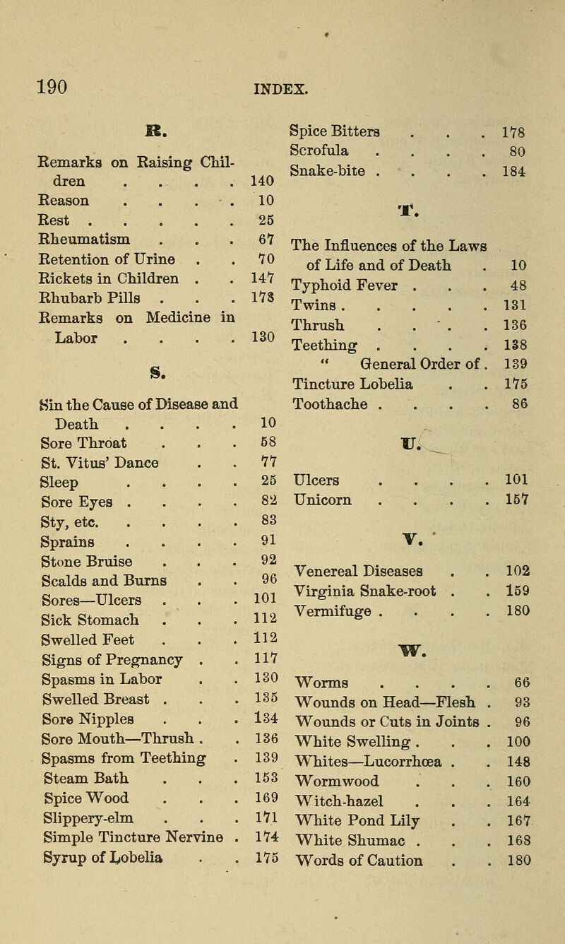 R. Spice Bitters 178 Scrofula . 80 Remarks on Raising Chil- Snake-bite . 184 dren . 140 Reason . 10 rJ\ Rest . . 25 Rheumatism . 67 The Influences of the Laws Retention of Urine . 10 of Life and of Death 10 Rickets in Children . . 147 Typhoid Fever . ...... 48 Rhubarb Pills . . 178 Twins 131 Remarks on Medicii ie in Thrush . . - . 136 Labor . 130 Teething . 138 S.  General Order of. 139 Tincture Lobelia 175 Sin the Cause of Diseae eand Toothache ... 86 Death . 10 Sore Throat . 58 V. _ St. Vitus' Dance . 11 Sleep . 25 Ulcers 101 Sore Eyes . . 82 Unicorn 157 Sty, etc. . 83 Sprains . 91 v. • Stone Bruise Scalds and Burns . 92 . 96 Venereal Diseases 102 Sores—Ulcers . 101 Virginia Snake-root . . 159 Sick Stomach . 112 Vermifuge . 180 Swelled Feet . 112 W. Signs of Pregnancy . 117 Spasms in Labor . 130 Worms . 66 Swelled Breast . . 135 Wounds on Head—Flesh . 93 Sore Nipples . 134 Wounds or Cuts in Joints . 96 Sore Mouth—Thrush . 136 White Swelling . . 100 Spasms from Teething t . 139 Whites—Lucorrhcea . . 148 Steam Bath . 153 Wormwood . 160 Spice Wood . 169 Witch-hazel . 164 Slippery-elm . 171 White Pond Lily . 167 Simple Tincture Nerv ine . 174 White Shumac . . 168 Syrup of lobelia . 175 Words of Caution . 180