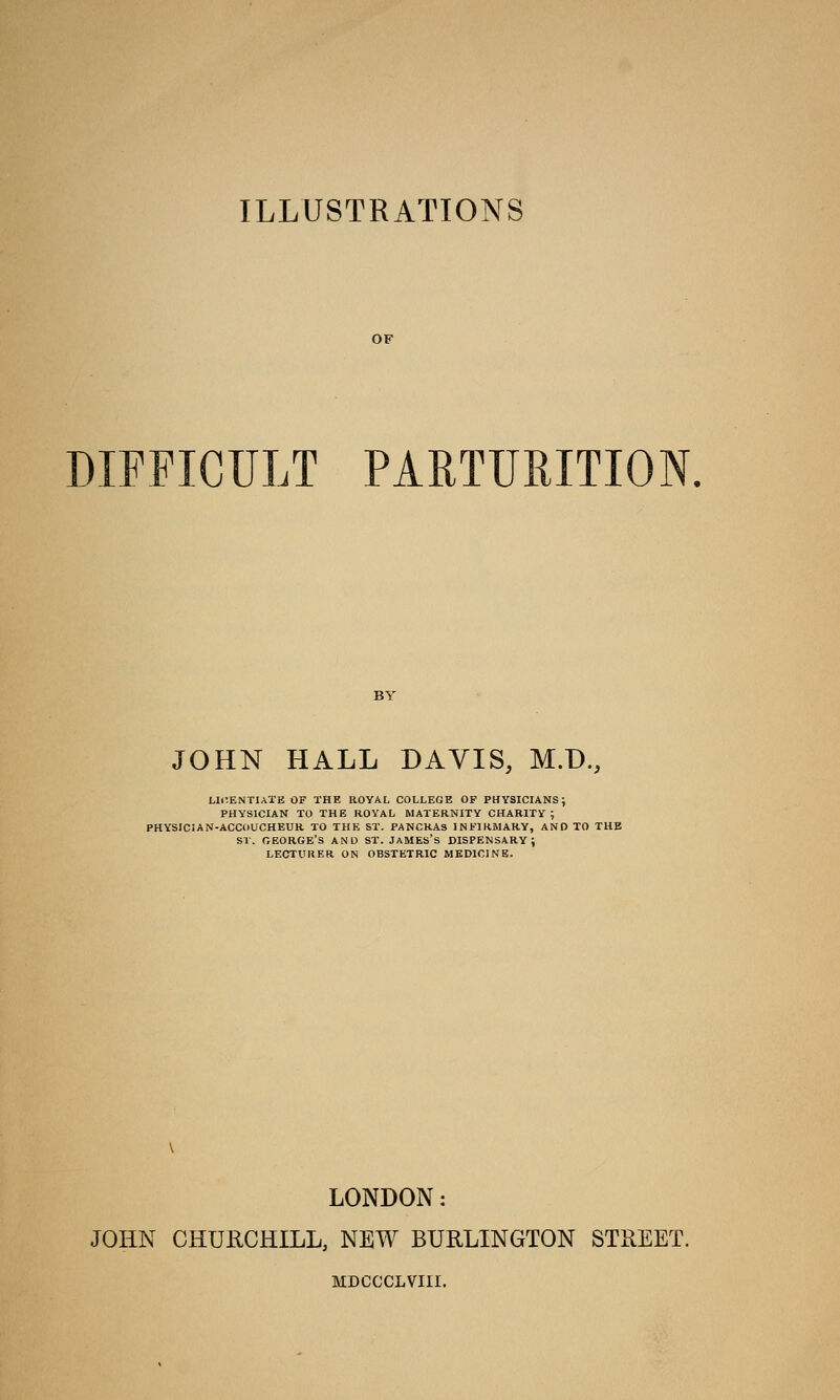 ILLUSTRATIONS DIFFICULT PARTURITION. JOHN HALL DAVIS, M.D., LICENTIATE OF THE ROYAL COLLEGE OF PHYSICIANS; PHYSICIAN TO THE ROYAL MATERNITY CHARITY; PHYSICIAN-ACCOUCHEUR TO THE ST. PANCRAS INFIRMARY, AND TO THE ST. GEORGE'S AND ST. JAMES'S DISPENSARY; LECTURER ON OBSTETRIC MEDICINE. LONDON: JOHN CHURCHILL, NEW BURLINGTON STREET. MDCCCLVIII.