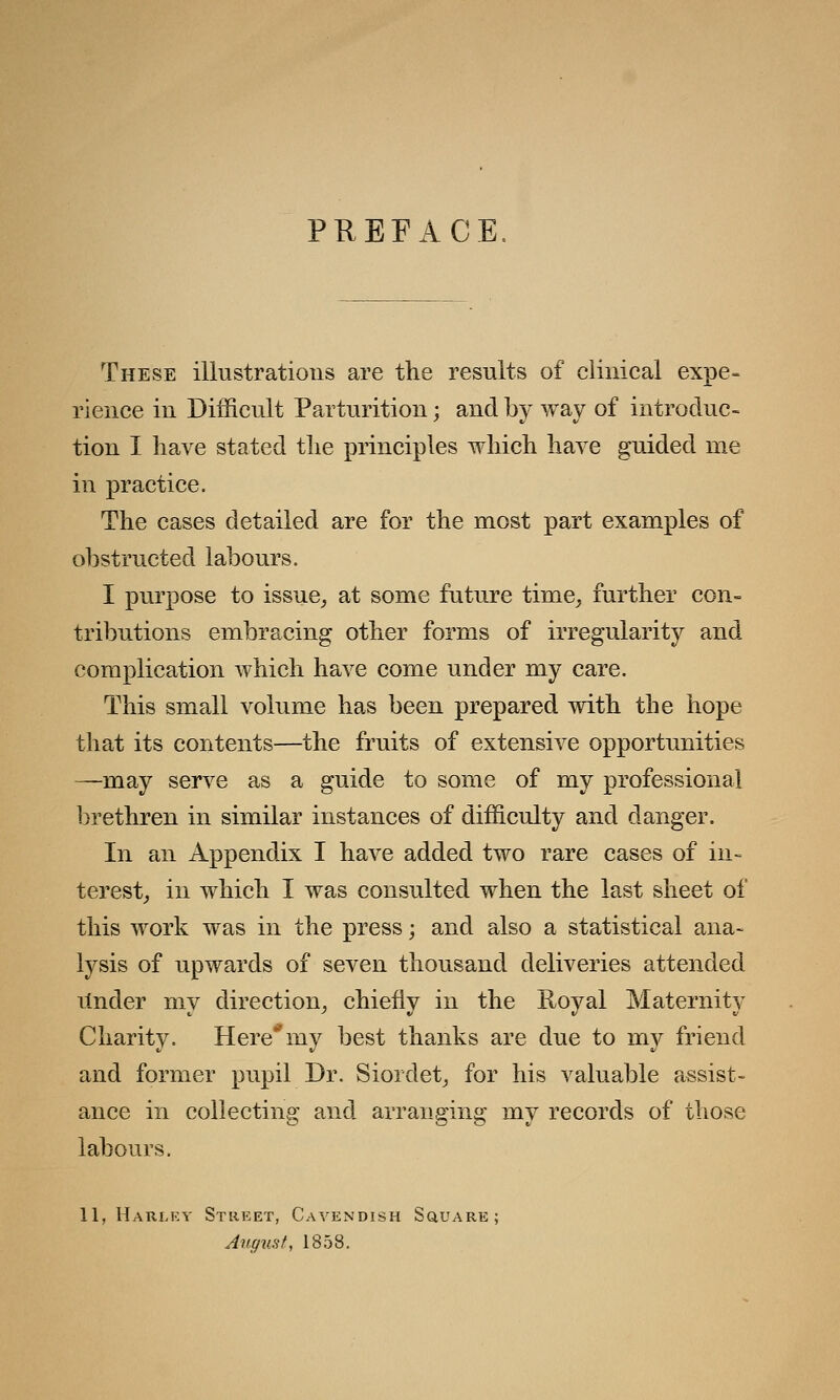 PREFACE. These illustrations are the results of clinical expe- rience in Difficult Parturition; and by way of introduc- tion I have stated the principles which have guided me in practice. The cases detailed are for the most part examples of obstructed labours. I purpose to issue, at some future time, further con- tributions embracing other forms of irregularity and complication which have come under my care. This small volume has been prepared with the hope that its contents—the fruits of extensive opportunities —may serve as a guide to some of my professional brethren in similar instances of difficulty and danger. In an Appendix I have added two rare cases of in- terest, in which I was consulted when the last sheet of this work was in the press; and also a statistical ana- lysis of upwards of seven thousand deliveries attended itnder my direction, chiefly in the Royal Maternity Charity. Here*my best thanks are due to my friend and former pupil Dr. Siordet, for his valuable assist- ance in collecting and arranging my records of those labours. 11, Harley Street, Cavendish Square; August, 1853.