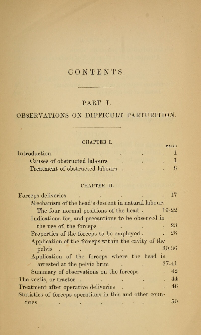 CONTENTS. PART I. OBSERVATIONS ON DIFFICULT PARTURITION. CHAPTER I. PAGE Introduction . . . . .1 Causes of obstructed labours . . .1 Treatment of obstructed labours . CHAPTER II. Forceps deliveries . . . . .17 Mechanism of the head's descent in natural labour. The four normal positions of the head . 19-22 Indications for, and precautions to be observed in the use of, the forceps . . . .28 Properties of the forceps to be employed . . 28 Application of the forceps within the cavity of the pelvis ..... 30-36 Application of the forceps where the head is - arrested at the pelvic brim . . 37-41 Summary of observations on the forceps . 42 The vectis, or tractor . . . . .44 Treatment after operative deliveries . . .46 Statistics of forceps operations in this and other coun- tries . . . . .50