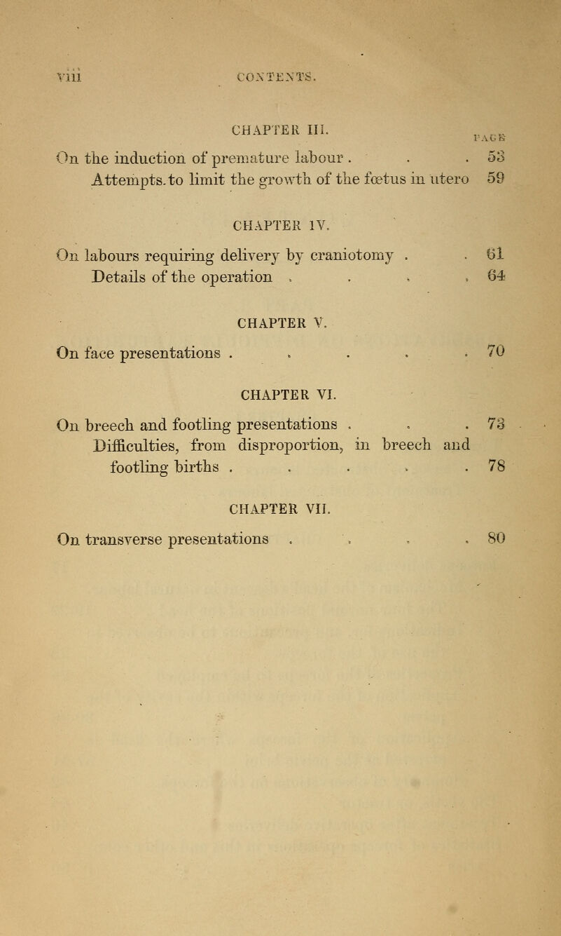 CHAPTER III. , . ,. On the induction of premature labour . . .53 Attempts, to limit the growth of the foetus in utero 59 CHAPTER IV. On labours requiring delivery by craniotomy . . 61 Details of the operation . . i ,64 CHAPTER V. On face presentations . » . . .70 CHAPTER VI. On breech and footling presentations . . .73 Difficulties, from disproportion, in breech and footling births . . . » .78 CHAPTER VII. On transverse presentations . . , .80