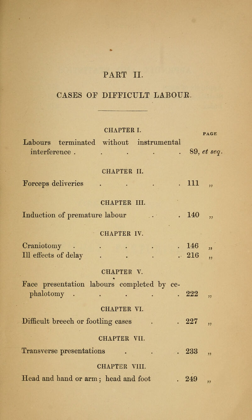 CASES OF DIFFICULT LABOUE, CHAPTER I. „ „„ PAGE Labours terminated without instrumental interference ..... 89, et seq. CHAPTER II. Forceps deliveries . Ill ii CHAPTER III. Induction of premature labour . 140 ii CHAPTER IV. Craniotomy .... Ill effects of delay . 146 . 216 ii ii CHAPTER V. Face presentation labours completed by ce- phalotomy ..... 222 „ CHAPTER VI. Difficult breech or footling cases . . 227 „ CHAPTER VII, Transverse presentations . . . 238 „ CHAPTER VIII. Head and hand or arm; head and foot . 249 „