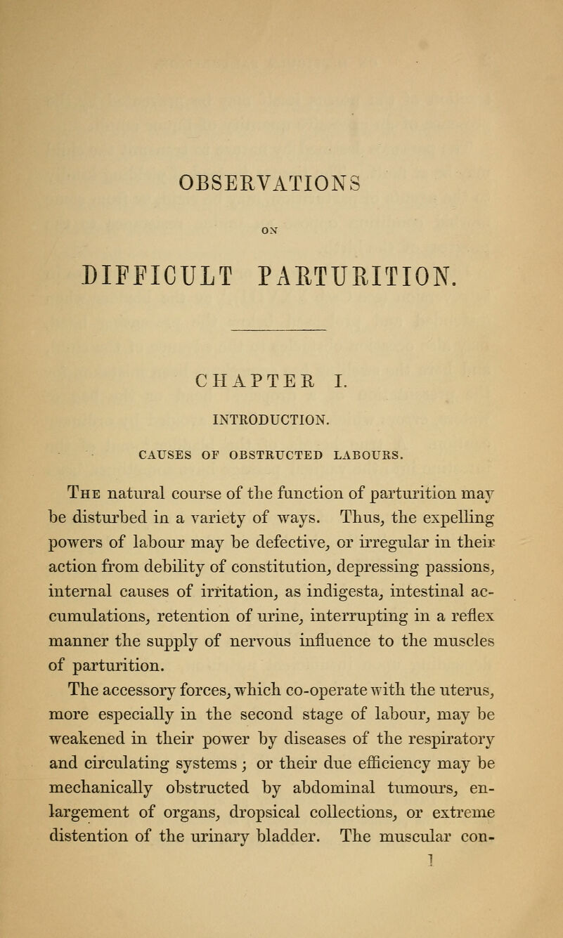 OBSERVATIONS ON DIFFICULT PARTURITION. CHAPTER I. INTRODUCTION. CAUSES OF OBSTRUCTED LABOURS. The natural course of the function of parturition may be disturbed in a variety of ways. Thus, the expelling powers of labour may be defective, or irregular in their action from debility of constitution, depressing passions, internal causes of irritation, as indigesta, intestinal ac- cumulations, retention of urine, interrupting in a reflex manner the supply of nervous influence to the muscles of parturition. The accessory forces, which co-operate with the uterus, more especially in the second stage of labour, may be weakened in their power by diseases of the respiratory and circulating systems; or their due efficiency may be mechanically obstructed by abdominal tumours, en- largement of organs, dropsical collections, or extreme distention of the urinary bladder. The muscular con-