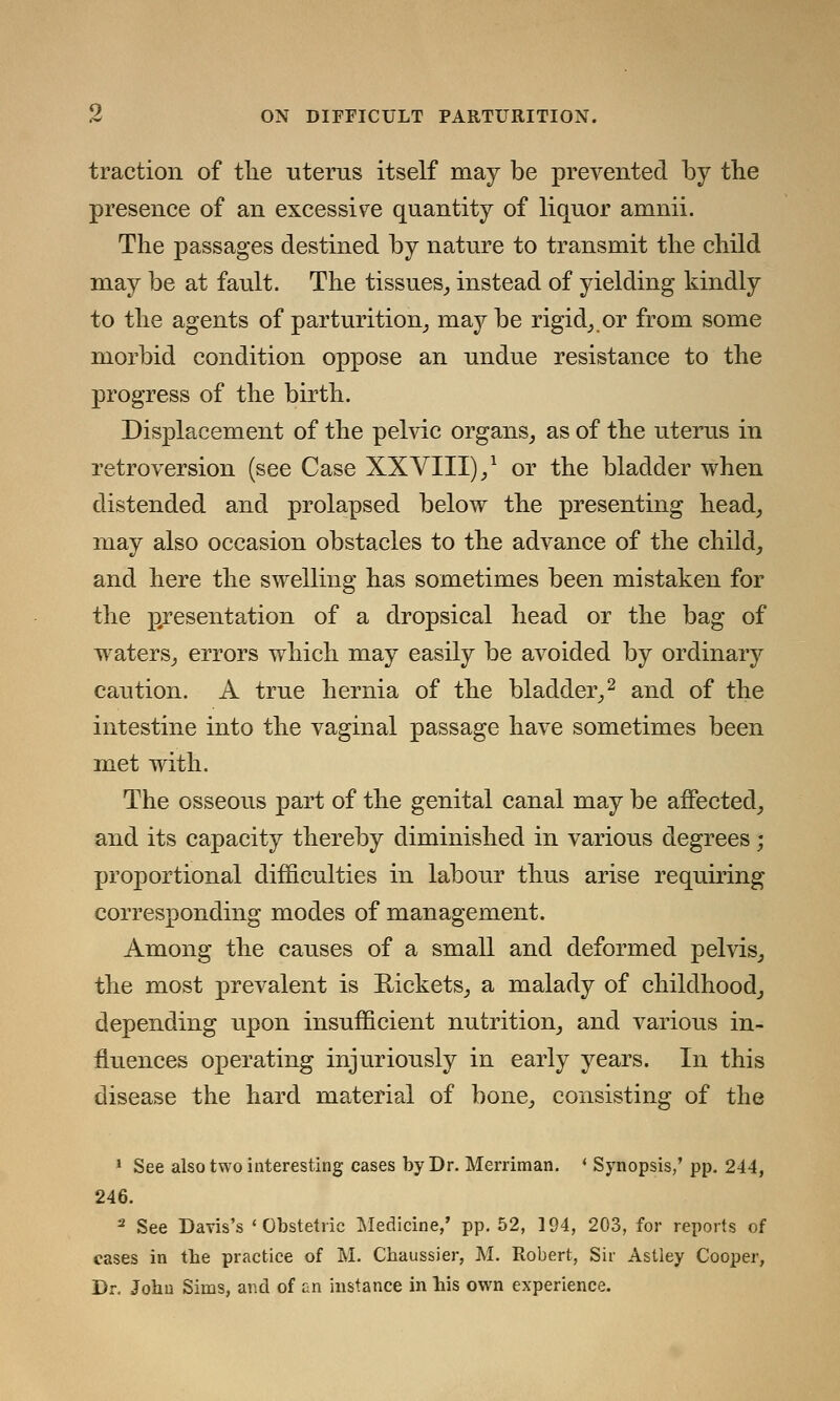 traction of tlie uterus itself may be prevented by the presence of an excessive quantity of liquor amnii. The passages destined by nature to transmit the child may be at fault. The tissues, instead of yielding kindly to the agents of parturition, maybe rigid, or from some morbid condition oppose an undue resistance to the progress of the birth. Displacement of the pelvic organs, as of the uterus in retroversion (see Case XXVIII),1 or the bladder when distended and prolapsed below the presenting head, may also occasion obstacles to the advance of the child, and here the swelling has sometimes been mistaken for the presentation of a dropsical head or the bag of waters, errors which may easily be avoided by ordinary caution. A true hernia of the bladder,2 and of the intestine into the vaginal passage have sometimes been met with. The osseous part of the genital canal may be affected, and its capacity thereby diminished in various degrees; proportional difficulties in labour thus arise requiring corresponding modes of management. Among the causes of a small and deformed pelvis, the most prevalent is Rickets, a malady of childhood, depending upon insufficient nutrition, and various in- fluences operating injuriously in early years. In this disease the hard material of bone, consisting of the 1 See also two interesting cases by Dr. Merriman. ' Synopsis/ pp. 244, 246. 2 See Davis's 'Obstetric Medicine,' pp.52, 194, 203, for reports of cases in the practice of M. Chaussier, M. Robert, Sir Astley Cooper, Dr. John Sims, and of an instance in his own experience.