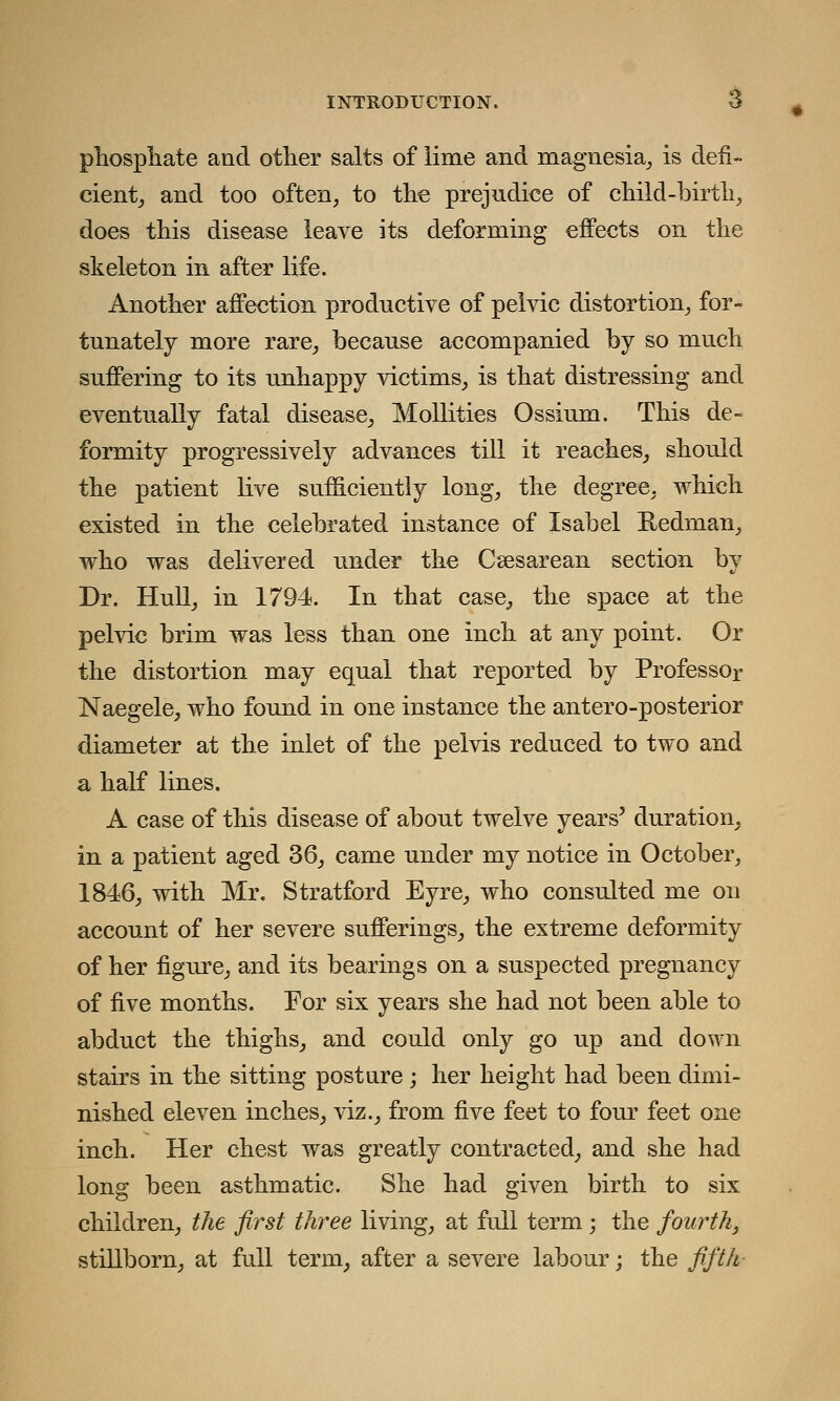 phosphate and other salts of lime and magnesia, is defi- cient, and too often, to the prejudice of child-birth, does this disease leave its deforming effects on the skeleton in after life. Another affection productive of pelvic distortion, for- tunately more rare, because accompanied by so much suffering to its unhappy victims, is that distressing and eventually fatal disease, Mollities Ossium. This de- formity progressively advances till it reaches, should the patient live sufficiently long, the degree, which existed in the celebrated instance of Isabel Redman, who was delivered under the Csesarean section by Dr. Hull, in 1794. In that case, the space at the pelvic brim was less than one inch at any point. Or the distortion may equal that reported by Professor Naegele, who found in one instance the antero-posterior diameter at the inlet of the pelvis reduced to two and a half lines. A case of this disease of about twelve years' duration, in a patient aged 36, came under my notice in October, 1846, with Mr. Stratford Eyre, who consulted me on account of her severe sufferings, the extreme deformity of her figure, and its bearings on a suspected pregnancy of five months. For six years she had not been able to abduct the thighs, and could only go up and down stairs in the sitting post are; her height had been dimi- nished eleven inches, viz., from five feet to four feet one inch. Her chest was greatly contracted, and she had long been asthmatic. She had given birth to six children, the first three living, at full term ; the fourth, stillborn, at full term, after a severe labour; the fifth-