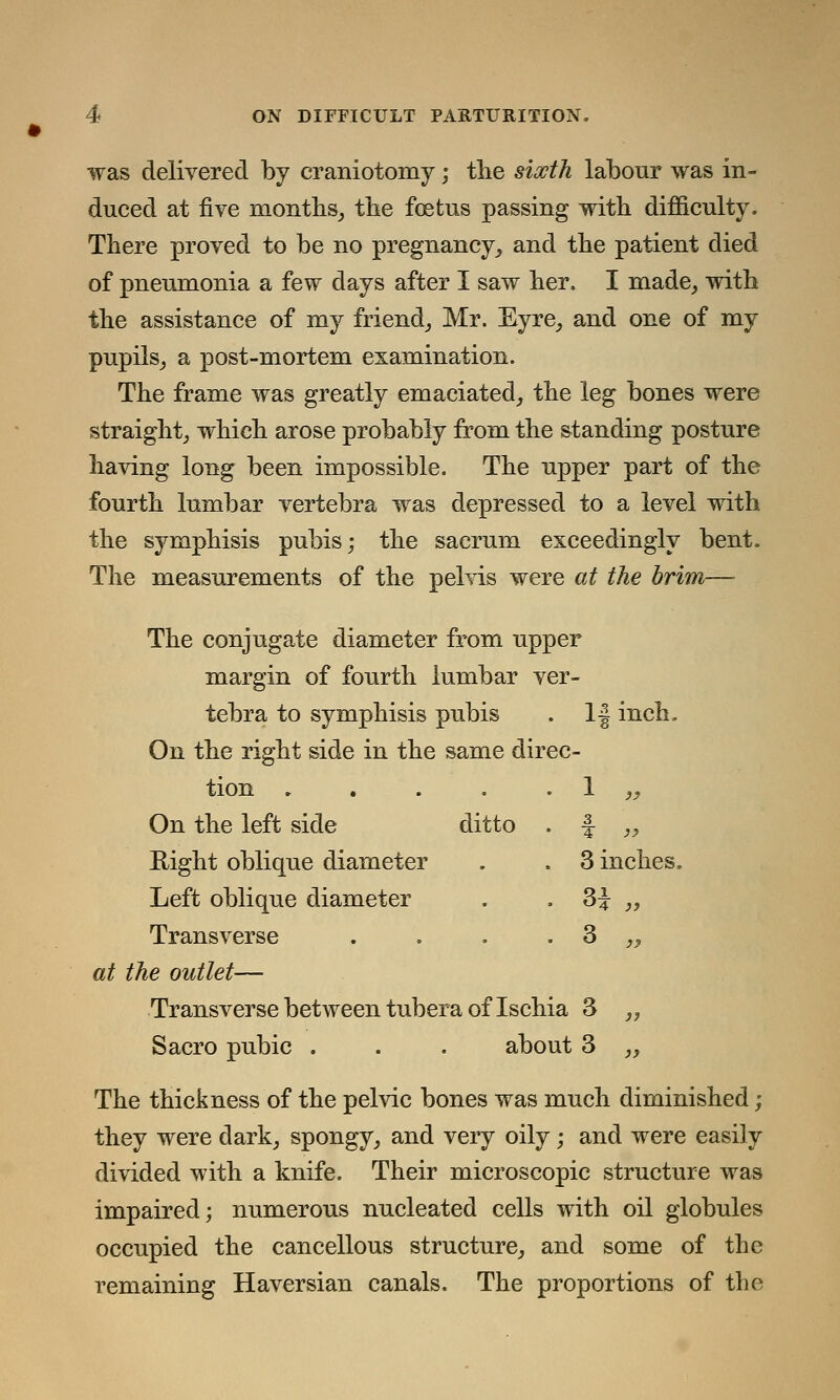 was delivered by craniotomy; the sixth labour was in- duced at five months, the foetus passing with difficulty. There proved to be no pregnancy, and the patient died of pneumonia a few days after I saw her. I made, with the assistance of my friend, Mr. Eyre, and one of my pupils, a post-mortem examination. The frame was greatly emaciated, the leg bones were straight, which arose probably from the standing posture having long been impossible. The upper part of the fourth lumbar vertebra was depressed to a level with the symphisis pubis; the sacrum exceedingly bent. The measurements of the pelvis were at the brim— The conjugate diameter from upper margin of fourth lumbar ver- tebra to symphisis pubis . 1| inch. On the right side in the same direc- tion . . . . . 1 ,, On the left side ditto . f „ Eight oblique diameter . . 3 inches. Left oblique diameter . . 3^ „ Transverse . . . . 3 „ at the outlet— Transverse between tubera of Ischia 3 „ Sacro pubic . . . about 3 „ The thickness of the pelvic bones was much diminished; they were dark, spongy, and very oily; and were easily divided with a knife. Their microscopic structure was impaired; numerous nucleated cells with oil globules occupied the cancellous structure, and some of the remaining Haversian canals. The proportions of the