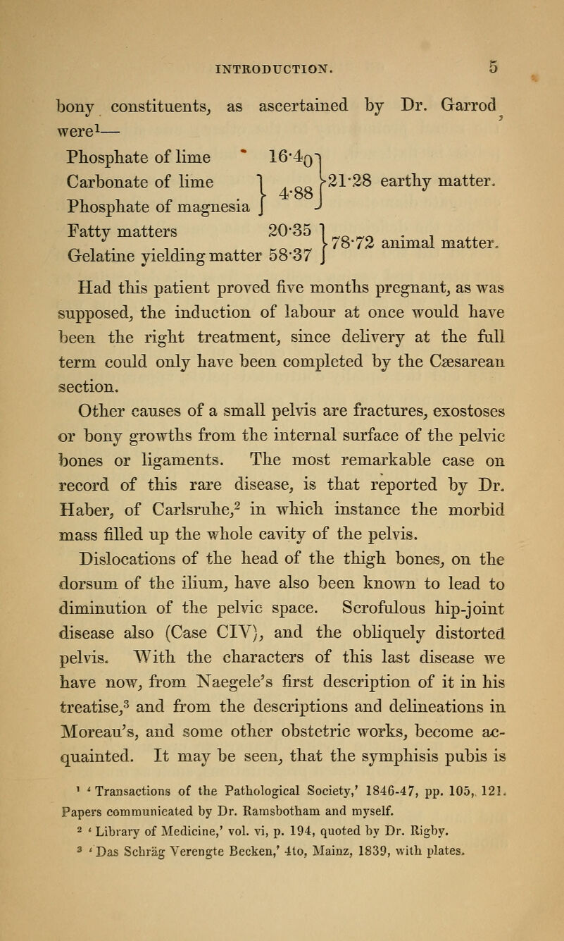 bony constituents, as ascertained by Dr. Garrod were Carbonate of lime ] f 21*28 eartliy matter. 4*oo Phosphate of lime 16'4q Phosphate of magnesia J Fatty matters 20*35 1 _ _,. . , . \ 78° 72 animal matter, Gelatme yielding matter 58-37 J Had this patient proved five months pregnant, as was supposed, the induction of labour at once would have been the right treatment, since delivery at the full term could only have been completed by the Csesarean section. Other causes of a small pelvis are fractures, exostoses or bony growths from the internal surface of the pelvic bones or ligaments. The most remarkable case on record of this rare disease, is that reported by Dr. Haber, of Carlsruhe,2 in which instance the morbid mass filled up the whole cavity of the pelvis. Dislocations of the head of the thigh bones, on the dorsum of the ilium, have also been known to lead to diminution of the pelvic space. Scrofulous hip-joint disease also (Case CIV), and the obliquely distorted pelvis. With the characters of this last disease we have now, from Naegele's first description of it in his treatise,3 and from the descriptions and delineations in Moreau's, and some other obstetric works, become ac- quainted. It may be seen, that the symphisis pubis is 1 'Transactions of the Pathological Society,' 1846-47, pp. 105,, 121. Papers communicated by Dr. Ramsbotham and myself. 2 ' Library of Medicine,' vol. vi, p. 194, quoted by Dr. Rigby. 3 'Das Schrag Verengte Becken,' 4to, Mainz, 1839, with plates.