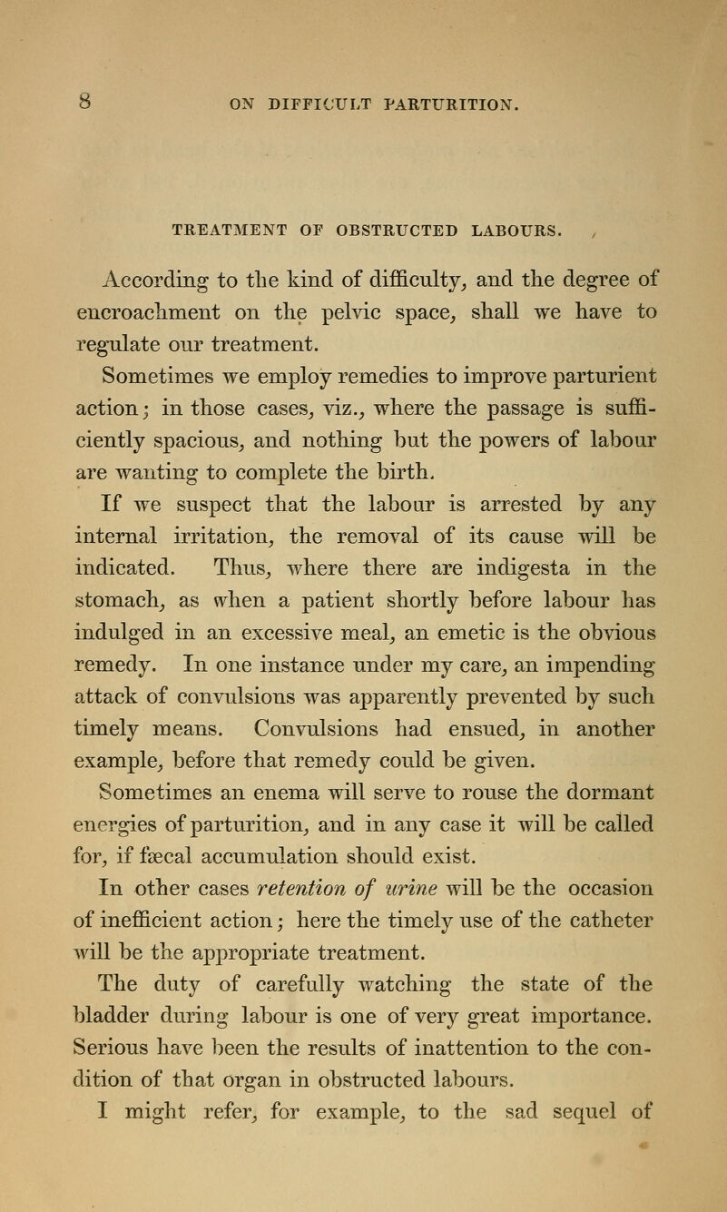 TREATMENT OF OBSTRUCTED LABOURS. , According to the kind of difficulty, and the degree of encroachment on the pelvic space, shall we have to regulate our treatment. Sometimes we employ remedies to improve parturient action; in those cases, viz., where the passage is suffi- ciently spacious, and nothing but the powers of labour are wanting to complete the birth. If we suspect that the labour is arrested by any internal irritation, the removal of its cause will be indicated. Thus, where there are indigesta in the stomach, as when a patient shortly before labour has indulged in an excessive meal, an emetic is the obvious remedy. In one instance under my care, an impending attack of convulsions was apparently prevented by such timely means. Convulsions had ensued, in another example, before that remedy could be given. Sometimes an enema will serve to rouse the dormant energies of parturition, and in any case it will be called for, if faecal accumulation should exist. In other cases retention of urine will be the occasion of inefficient action; here the timely use of the catheter will be the appropriate treatment. The duty of carefully watching the state of the bladder during labour is one of very great importance. Serious have been the results of inattention to the con- dition of that organ in obstructed labours. I might refer, for example, to the sad sequel of