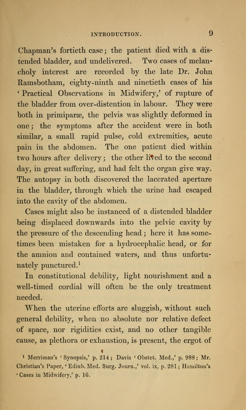 Chapman's fortieth case; the patient died with a dis- tended bladder, and undelivered. Two cases of melan- choly interest are recorded by the late Dr. John Ramsbotham, eighty-ninth and ninetieth cases of his ' Practical Observations in Midwifery/ of rupture of the bladder from over-distention in labour. They were both in primiparse, the pelvis was slightly deformed in one; the symptoms after the accident were in both similar, a small rapid pulse, cold extremities, acute pain in the abdomen. The one patient died within two hours after delivery; the other lived to the second day, in great suffering, and had felt the organ give way. The autopsy in both discovered the lacerated aperture in the bladder, through which the urine had escaped into the cavity of the abdomen. Cases might also be instanced of a distended bladder being displaced downwards into the pelvic cavity by the pressure of the descending head; here it has some- times been mistaken for a hydrocephalic head, or for the amnion and contained waters, and thus unfortu- nately punctured.1 In constitutional debility, light nourishment and a well-timed cordial will often be the only treatment needed. When the uterine efforts are sluggish, without such general debility, when no absolute nor relative defect of space, nor rigidities exist, and no other tangible cause, as plethora or exhaustion, is present, the ergot of < 1 Merriman's ' Synopsis,' p. 214 ; Davis ' Obstet. Med.,' p. 988; Mr. Christian's Paper, 'Edinb. Med. Surg. Journ.,' vol. ix, p. 281; Hamilton's ' Cases in Midwifery,' p. 16.