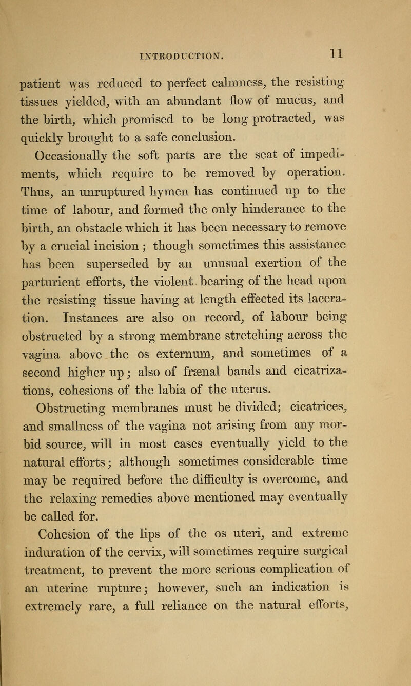 patient was reduced to perfect calmness, the resisting tissues yielded, with an abundant flow of mucus, and the birth, which promised to be long protracted, was quickly brought to a safe conclusion. Occasionally the soft parts are the seat of impedi- ments, which require to be removed by operation. Thus, an unruptured hymen has continued up to the time of labour, and formed the only hinderance to the birth, an obstacle which it has been necessary to remove by a crucial incision; though sometimes this assistance has been superseded by an unusual exertion of the parturient efforts, the violent bearing of the head upon the resisting tissue having at length effected its lacera- tion. Instances are also on record, of labour being obstructed by a strong membrane stretching across the vagina above the os externum, and sometimes of a second higher up; also of frsenal bands and cicatriza- tions, cohesions of the labia of the uterus. Obstructing membranes must be divided; cicatrices, and smallness of the vagina not arising from any mor- bid source, will in most cases eventually yield to the natural efforts; although sometimes considerable time may be required before the difficulty is overcome, and the relaxing remedies above mentioned may eventually be called for. Cohesion of the lips of the os uteri, and extreme induration of the cervix, will sometimes require surgical treatment, to prevent the more serious complication of an uterine rupture; however, such an indication is extremely rare, a full reliance on the natural efforts,